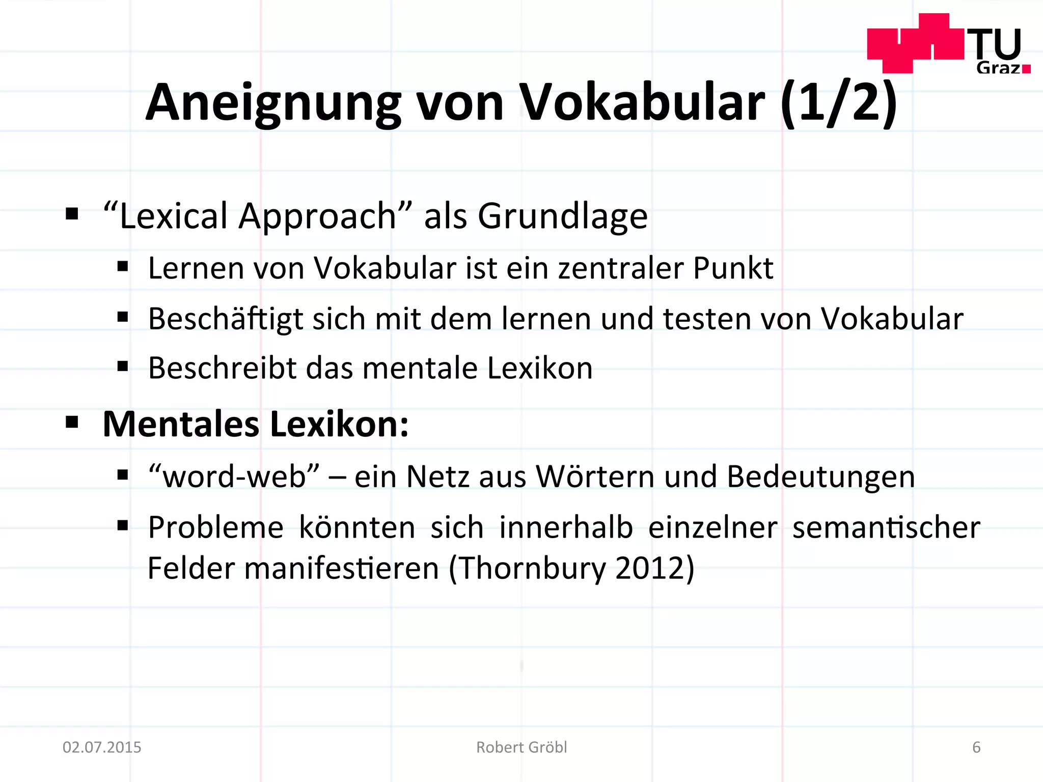 Aneignung	
  von	
  Vokabular	
  (1/2)	
  
§  “Lexical	
  Approach”	
  als	
  Grundlage	
  
§  Lernen	
  von	
  Vokabular	
  ist	
  ein	
  zentraler	
  Punkt	
  
§  Beschä]igt	
  sich	
  mit	
  dem	
  lernen	
  und	
  testen	
  von	
  Vokabular	
  
§  Beschreibt	
  das	
  mentale	
  Lexikon	
  
§  Mentales	
  Lexikon:	
  
§  “word-­‐web”	
  –	
  ein	
  Netz	
  aus	
  Wörtern	
  und	
  Bedeutungen	
  
§  Probleme	
   könnten	
   sich	
   innerhalb	
   einzelner	
   seman=scher	
  
Felder	
  manifes=eren	
  (Thornbury	
  2012)	
  
6	
  02.07.2015	
   Robert	
  Gröbl	
  
 