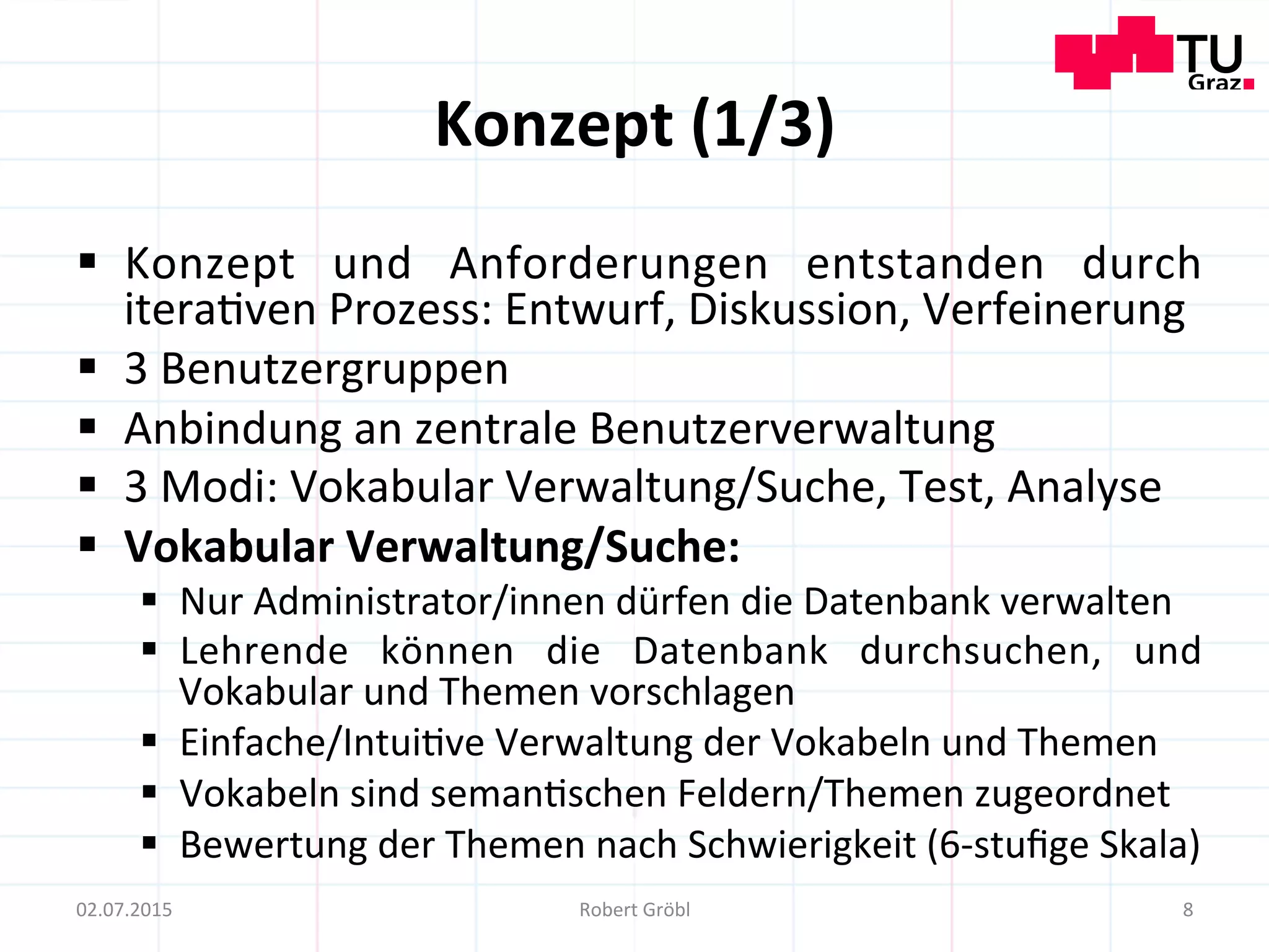 Konzept	
  (1/3)	
  
§  Konzept	
   und	
   Anforderungen	
   entstanden	
   durch	
  
itera=ven	
  Prozess:	
  Entwurf,	
  Diskussion,	
  Verfeinerung	
  
§  3	
  Benutzergruppen	
  
§  Anbindung	
  an	
  zentrale	
  Benutzerverwaltung	
  
§  3	
  Modi:	
  Vokabular	
  Verwaltung/Suche,	
  Test,	
  Analyse	
  
§  Vokabular	
  Verwaltung/Suche:	
  
§  Nur	
  Administrator/innen	
  dürfen	
  die	
  Datenbank	
  verwalten	
  
§  Lehrende	
   können	
   die	
   Datenbank	
   durchsuchen,	
   und	
  
Vokabular	
  und	
  Themen	
  vorschlagen	
  
§  Einfache/Intui=ve	
  Verwaltung	
  der	
  Vokabeln	
  und	
  Themen	
  
§  Vokabeln	
  sind	
  seman=schen	
  Feldern/Themen	
  zugeordnet	
  
§  Bewertung	
  der	
  Themen	
  nach	
  Schwierigkeit	
  (6-­‐stuﬁge	
  Skala)	
  
8	
  02.07.2015	
   Robert	
  Gröbl	
  
 