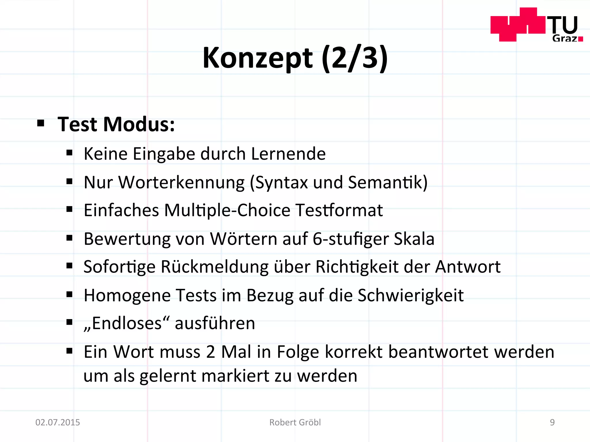 Konzept	
  (2/3)	
  
§  Test	
  Modus:	
  
§  Keine	
  Eingabe	
  durch	
  Lernende	
  
§  Nur	
  Worterkennung	
  (Syntax	
  und	
  Seman=k)	
  
§  Einfaches	
  Mul=ple-­‐Choice	
  Tesiormat	
  
§  Bewertung	
  von	
  Wörtern	
  auf	
  6-­‐stuﬁger	
  Skala	
  
§  Sofor=ge	
  Rückmeldung	
  über	
  Rich=gkeit	
  der	
  Antwort	
  
§  Homogene	
  Tests	
  im	
  Bezug	
  auf	
  die	
  Schwierigkeit	
  
§  „Endloses“	
  ausführen	
  
§  Ein	
  Wort	
  muss	
  2	
  Mal	
  in	
  Folge	
  korrekt	
  beantwortet	
  werden	
  
um	
  als	
  gelernt	
  markiert	
  zu	
  werden	
  
9	
  02.07.2015	
   Robert	
  Gröbl	
  
 