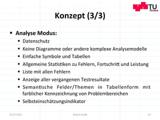 Konzept	
  (3/3)	
  
§  Analyse	
  Modus:	
  
§  Datenschutz	
  
§  Keine	
  Diagramme	
  oder	
  andere	
  komplexe	
  Analysemodelle	
  
§  Einfache	
  Symbole	
  und	
  Tabellen	
  
§  Allgemeine	
  Sta=s=ken	
  zu	
  Fehlern,	
  Fortschrim	
  und	
  Leistung	
  
§  Liste	
  mit	
  allen	
  Fehlern	
  
§  Anzeige	
  aller	
  vergangenen	
  Testresultate	
  
§  Seman=sche	
   Felder/Themen	
   in	
   Tabellenform	
   mit	
  
farblicher	
  Kennzeichnung	
  von	
  Problembereichen	
  
§  Selbsteinschätzungsindikator	
  
10	
  02.07.2015	
   Robert	
  Gröbl	
  
 