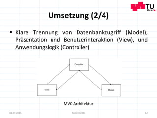 Umsetzung	
  (2/4)	
  
12	
  02.07.2015	
   Robert	
  Gröbl	
  
MVC	
  Architektur	
  
§  Klare	
   Trennung	
   von	
   Datenbankzugriﬀ	
   (Model),	
  
Präsenta=on	
   und	
   Benutzerinterak=on	
   (View),	
   und	
  
Anwendungslogik	
  (Controller)	
  
 
