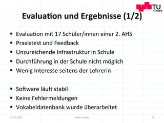 Evalua;on	
  und	
  Ergebnisse	
  (1/2)	
  
§  Evalua=on	
  mit	
  17	
  Schüler/innen	
  einer	
  2.	
  AHS	
  
§  Praxistest	
  und	
  Feedback	
  
§  Unzureichende	
  Infrastruktur	
  in	
  Schule	
  
§  Durchführung	
  in	
  der	
  Schule	
  nicht	
  möglich	
  
§  Wenig	
  Interesse	
  seitens	
  der	
  Lehrerin	
  
§  So]ware	
  läu]	
  stabil	
  
§  Keine	
  Fehlermeldungen	
  
§  Vokabeldatenbank	
  wurde	
  überarbeitet	
  
15	
  02.07.2015	
   Robert	
  Gröbl	
  
 
