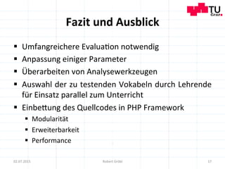 Fazit	
  und	
  Ausblick	
  
§  Umfangreichere	
  Evalua=on	
  notwendig	
  
§  Anpassung	
  einiger	
  Parameter	
  
§  Überarbeiten	
  von	
  Analysewerkzeugen	
  
§  Auswahl	
  der	
  zu	
  testenden	
  Vokabeln	
  durch	
  Lehrende	
  
für	
  Einsatz	
  parallel	
  zum	
  Unterricht	
  
§  Einbemung	
  des	
  Quellcodes	
  in	
  PHP	
  Framework	
  
§  Modularität	
  	
  
§  Erweiterbarkeit	
  
§  Performance	
  
17	
  02.07.2015	
   Robert	
  Gröbl	
  
 