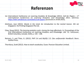 Referenzen	
  
1st	
   Interna=onal	
   Conference	
   on	
   Learning	
   Analy=cs	
   &	
   Knowledge	
   (2011).	
   Call	
   for	
   Papers	
   –	
   1st	
  
Interna6onal	
   Conference	
   on	
   Learning	
   Analy6cs	
   and	
   Knowledge	
   2011.	
   [Online].	
  
hmps://tekri.athabascau.ca/analy=cs/call-­‐papers	
  [accessed	
  on	
  24.06.2015].	
  
	
  	
  
Aitchison,	
   Jean	
   (2012).	
   Words	
   in	
   the	
   mind:	
   An	
   introduc6on	
   to	
   the	
   mental	
   lexicon.	
   4th	
   ed.	
  
Singapore:	
  Ho	
  Prin=ng	
  Singapore	
  Pte	
  Ltd.	
  
	
  	
  
Clow,	
  Doug	
  (2012).	
  The	
  learning	
  analy6cs	
  cycle:	
  closing	
  the	
  loop	
  eﬀec6vely.	
  In:	
  Proceedings	
  of	
  the	
  
2nd	
   Interna=onal	
   Conference	
   on	
   Learning	
   Analy=cs	
   and	
   Knowledge.	
   LAK	
   ’12.	
   Vancouver,	
  
Bri=sh	
  Columbia,	
  Canada:	
  ACM,	
  p.	
  134	
  –	
  138.	
  
	
  
Reimers,	
   S.	
   and	
   Thies,	
   G.	
   (2012).	
   PHP	
   5.4	
   und	
   MySQL	
   5.5:	
   Das	
   umfassende	
   Handbuch.	
   Bonn:	
  
Galileo	
  Press.	
  
	
  	
  
Thornbury,	
  Scom	
  (2012).	
  How	
  to	
  teach	
  vocabulary.	
  Essex:	
  Pearson	
  Educa=on	
  Limited.	
  
	
  
	
  
18	
  02.07.2015	
   Robert	
  Gröbl	
  
 