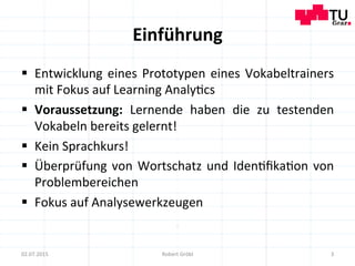 Einführung	
  
§  Entwicklung	
  eines	
  Prototypen	
  eines	
  Vokabeltrainers	
  
mit	
  Fokus	
  auf	
  Learning	
  Analy=cs	
  
§  Voraussetzung:	
   Lernende	
   haben	
   die	
   zu	
   testenden	
  
Vokabeln	
  bereits	
  gelernt!	
  
§  Kein	
  Sprachkurs!	
  
§  Überprüfung	
  von	
  Wortschatz	
  und	
  Iden=ﬁka=on	
  von	
  
Problembereichen	
  
§  Fokus	
  auf	
  Analysewerkzeugen	
  
3	
  02.07.2015	
   Robert	
  Gröbl	
  
 