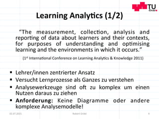 Learning	
  Analy;cs	
  (1/2)	
  
	
   “The	
   measurement,	
   collec=on,	
   analysis	
   and	
  
repor=ng	
  of	
  data	
  about	
  learners	
  and	
  their	
  contexts,	
  
for	
   purposes	
   of	
   understanding	
   and	
   op=mising	
  
learning	
  and	
  the	
  environments	
  in	
  which	
  it	
  occurs.”	
  
	
  (1st	
  Interna=onal	
  Conference	
  on	
  Learning	
  Analy=cs	
  &	
  Knowledge	
  2011)	
  
§  Lehrer/innen	
  zentrierter	
  Ansatz	
  
§  Versucht	
  Lernprozesse	
  als	
  Ganzes	
  zu	
  verstehen	
  
§  Analysewerkzeuge	
   sind	
   o]	
   zu	
   komplex	
   um	
   einen	
  
Nutzen	
  daraus	
  zu	
  ziehen	
  
§  Anforderung:	
   Keine	
   Diagramme	
   oder	
   andere	
  
komplexe	
  Analysemodelle!	
  
	
   4	
  02.07.2015	
   Robert	
  Gröbl	
  
 