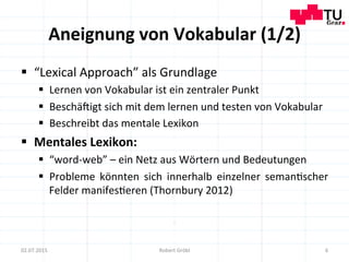 Aneignung	
  von	
  Vokabular	
  (1/2)	
  
§  “Lexical	
  Approach”	
  als	
  Grundlage	
  
§  Lernen	
  von	
  Vokabular	
  ist	
  ein	
  zentraler	
  Punkt	
  
§  Beschä]igt	
  sich	
  mit	
  dem	
  lernen	
  und	
  testen	
  von	
  Vokabular	
  
§  Beschreibt	
  das	
  mentale	
  Lexikon	
  
§  Mentales	
  Lexikon:	
  
§  “word-­‐web”	
  –	
  ein	
  Netz	
  aus	
  Wörtern	
  und	
  Bedeutungen	
  
§  Probleme	
   könnten	
   sich	
   innerhalb	
   einzelner	
   seman=scher	
  
Felder	
  manifes=eren	
  (Thornbury	
  2012)	
  
6	
  02.07.2015	
   Robert	
  Gröbl	
  
 