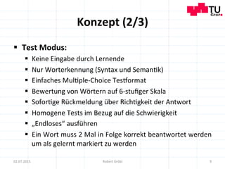 Konzept	
  (2/3)	
  
§  Test	
  Modus:	
  
§  Keine	
  Eingabe	
  durch	
  Lernende	
  
§  Nur	
  Worterkennung	
  (Syntax	
  und	
  Seman=k)	
  
§  Einfaches	
  Mul=ple-­‐Choice	
  Tesiormat	
  
§  Bewertung	
  von	
  Wörtern	
  auf	
  6-­‐stuﬁger	
  Skala	
  
§  Sofor=ge	
  Rückmeldung	
  über	
  Rich=gkeit	
  der	
  Antwort	
  
§  Homogene	
  Tests	
  im	
  Bezug	
  auf	
  die	
  Schwierigkeit	
  
§  „Endloses“	
  ausführen	
  
§  Ein	
  Wort	
  muss	
  2	
  Mal	
  in	
  Folge	
  korrekt	
  beantwortet	
  werden	
  
um	
  als	
  gelernt	
  markiert	
  zu	
  werden	
  
9	
  02.07.2015	
   Robert	
  Gröbl	
  
 