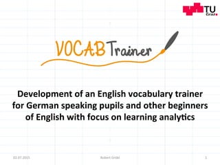 Development	
  of	
  an	
  English	
  vocabulary	
  trainer	
  
for	
  German	
  speaking	
  pupils	
  and	
  other	
  beginners	
  
of	
  English	
  with	
  focus	
  on	
  learning	
  analy;cs	
  
02.07.2015	
   1	
  Robert	
  Gröbl	
  
 