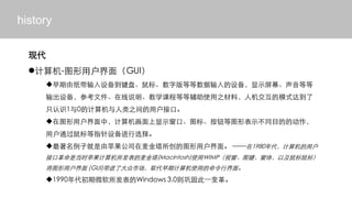 history

  ִ
  ?-ͼû棨GUI
     ?ֽ豸̡ꡢְȵ豸ʾĻȵ
     豸οļ˵ѧγ̵ȵȸʹ֮ϣ˻ģʽﵽ
     ֻʶ10ļ֮ûӿڡ
     ?ͼûУʾڡͼꡢťͼαʾͬĿĵĶ
     ûָͨ豸ѡ
     ?Ӿƻ˾ͼû档 1980û
     ӿڸǵʱƻ(Macintosh)ʹWIMPӴͼ壬Լ꣩
     ͼû (GUI)˴гȡڼʹõн档
     ?1990΢Windows 3.0򹮹̴һ
 
