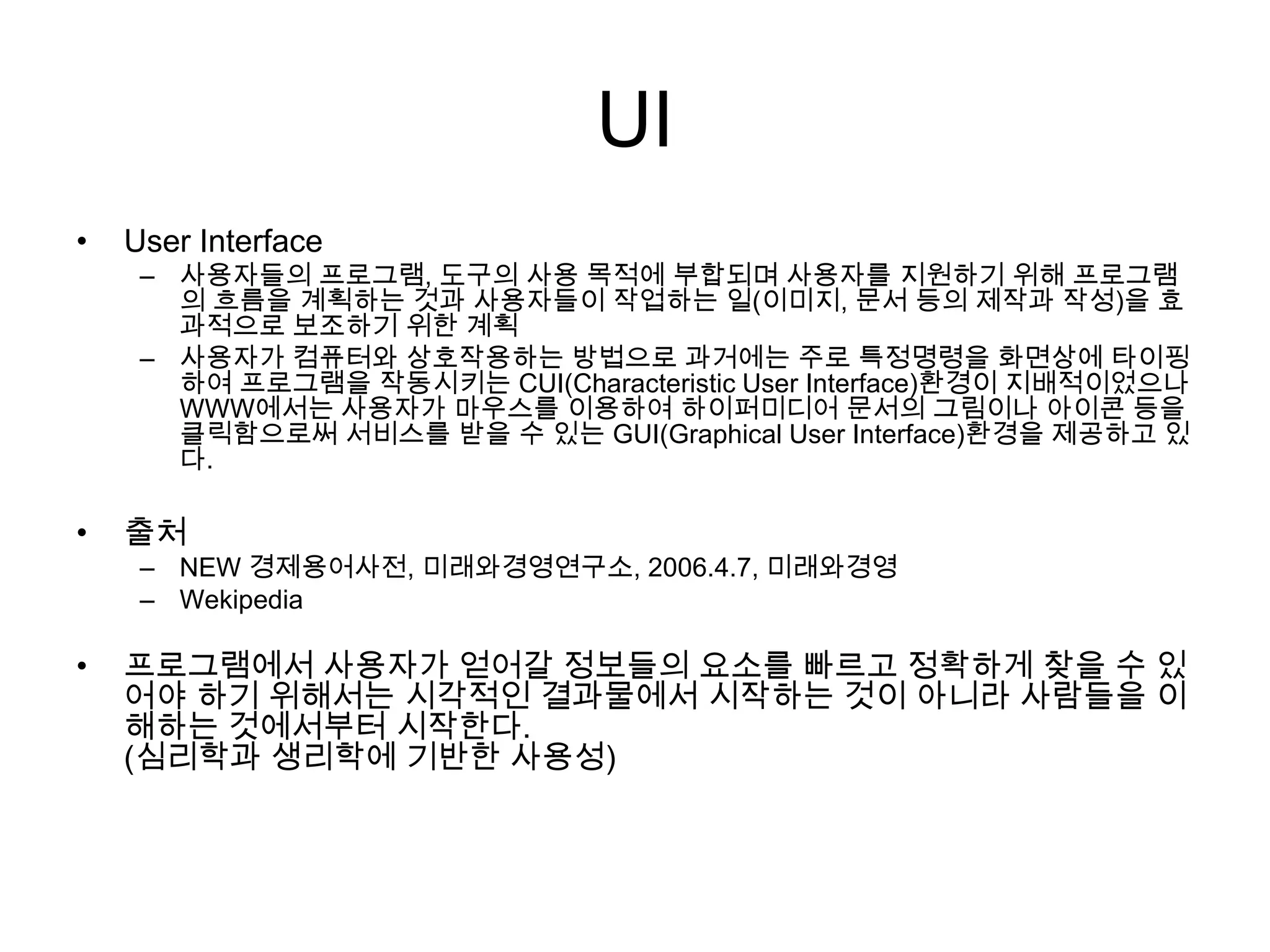 UI
• User Interface
– 사용자들의 프로그램, 도구의 사용 목적에 부합되며 사용자를 지원하기 위해 프로그램
의 흐름을 계획하는 것과 사용자들이 작업하는 일(이미지, 문서 등의 제작과 작성)을 효
과적으로 보조하기 위한 계획
– 사용자가 컴퓨터와 상호작용하는 방법으로 과거에는 주로 특정명령을 화면상에 타이핑
하여 프로그램을 작동시키는 CUI(Characteristic User Interface)환경이 지배적이었으나
WWW에서는 사용자가 마우스를 이용하여 하이퍼미디어 문서의 그림이나 아이콘 등을
클릭함으로써 서비스를 받을 수 있는 GUI(Graphical User Interface)환경을 제공하고 있
다.
• 출처
– NEW 경제용어사전, 미래와경영연구소, 2006.4.7, 미래와경영
– Wekipedia
• 프로그램에서 사용자가 얻어갈 정보들의 요소를 빠르고 정확하게 찾을 수 있
어야 하기 위해서는 시각적인 결과물에서 시작하는 것이 아니라 사람들을 이
해하는 것에서부터 시작한다.
(심리학과 생리학에 기반한 사용성)
 