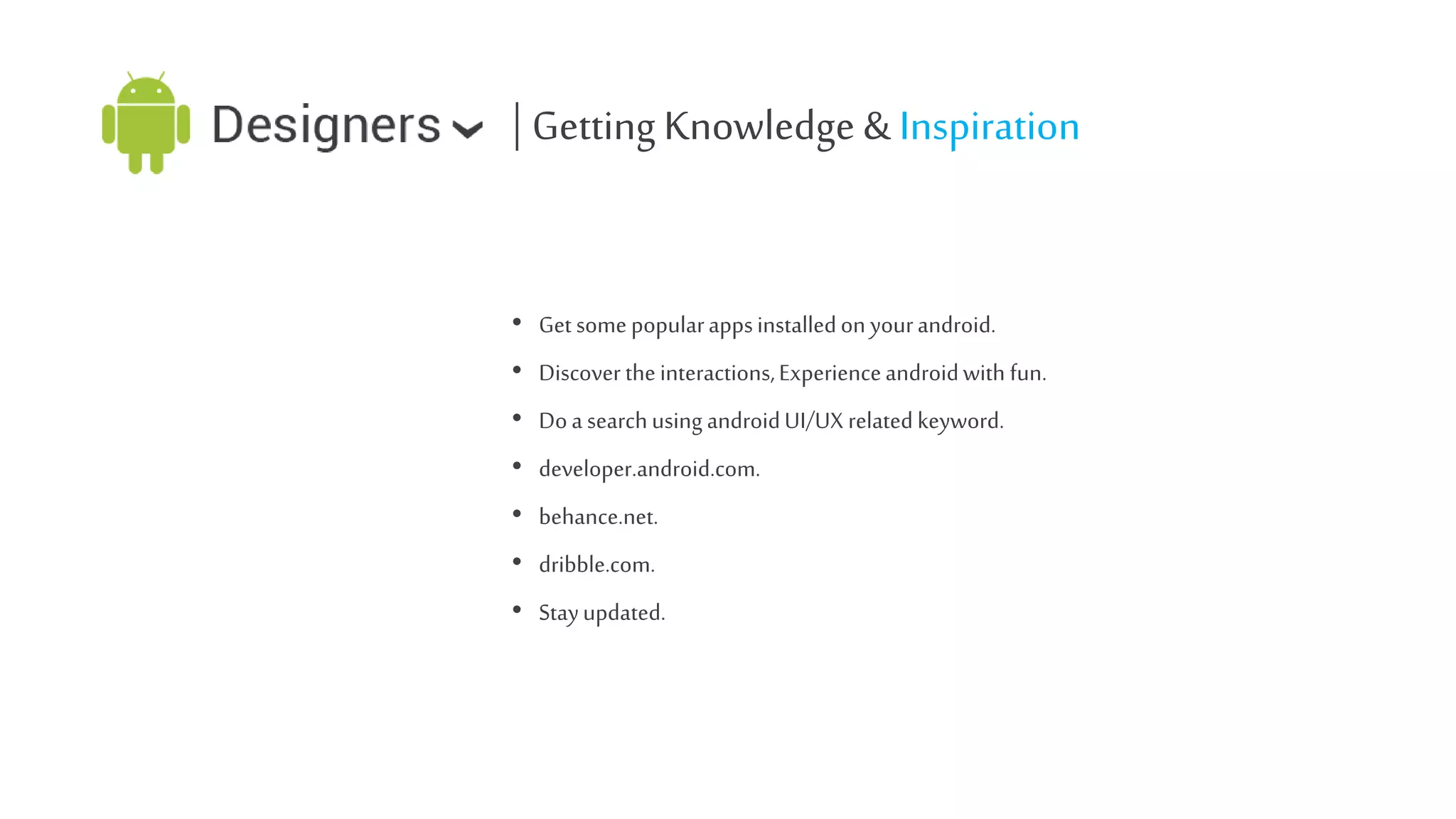 | Getting Knowledge & Inspiration
• Get some popular apps installed on your android.
• Discover the interactions, Experience android with fun.
• Do a search using android UI/UX related keyword.
• developer.android.com.
• behance.net.
• dribble.com.
• Stay updated.

 