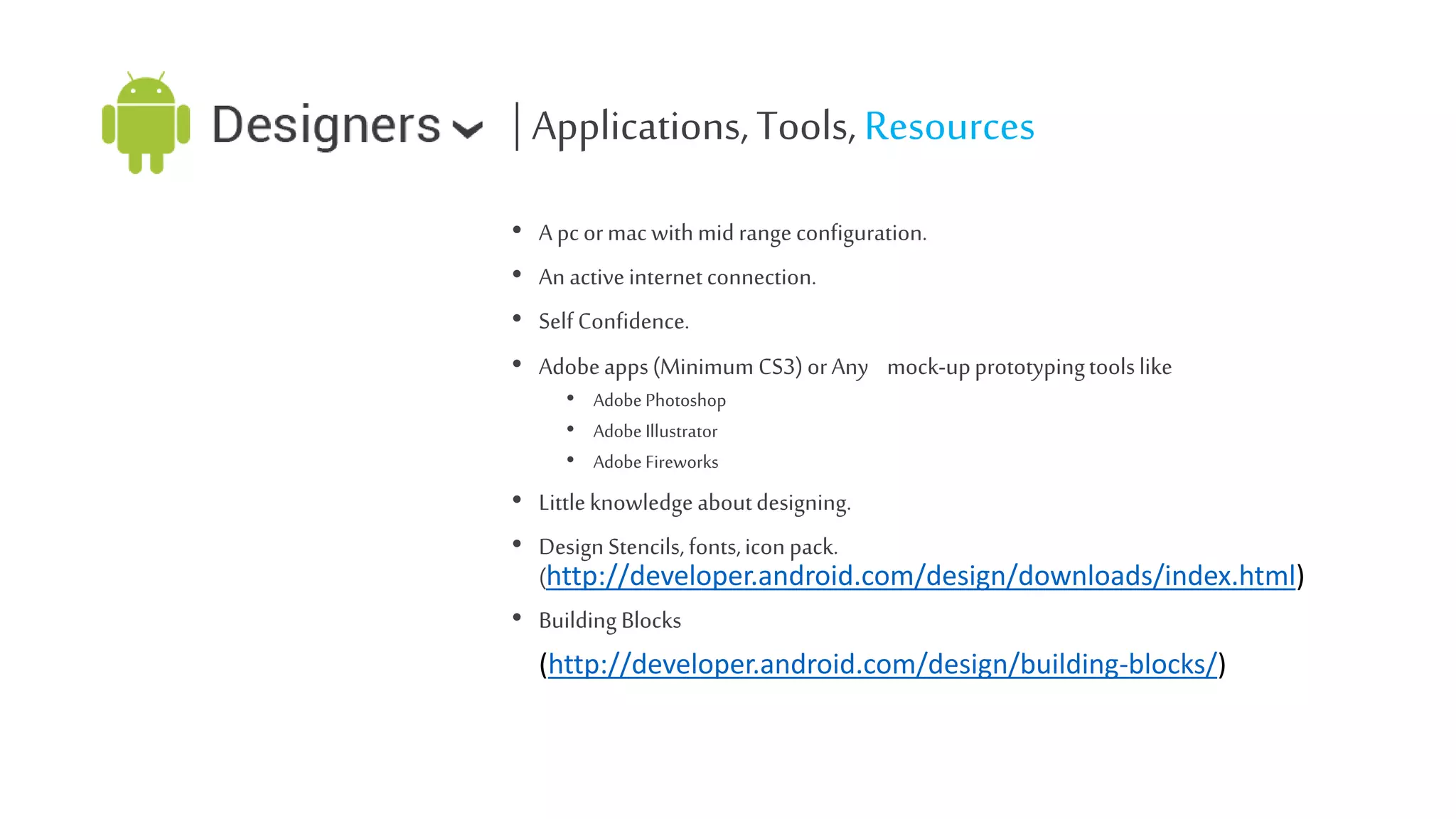 | Applications, Tools, Resources
•
•
•
•

A pc or mac with mid range configuration.
An active internet connection.
Self Confidence.
Adobe apps (Minimum CS3) or Any mock-up prototyping tools like
• Adobe Photoshop
• Adobe Illustrator
• Adobe Fireworks

• Little knowledge about designing.
• Design Stencils, fonts, icon pack.
(http://developer.android.com/design/downloads/index.html)
• Building Blocks
(http://developer.android.com/design/building-blocks/)

 