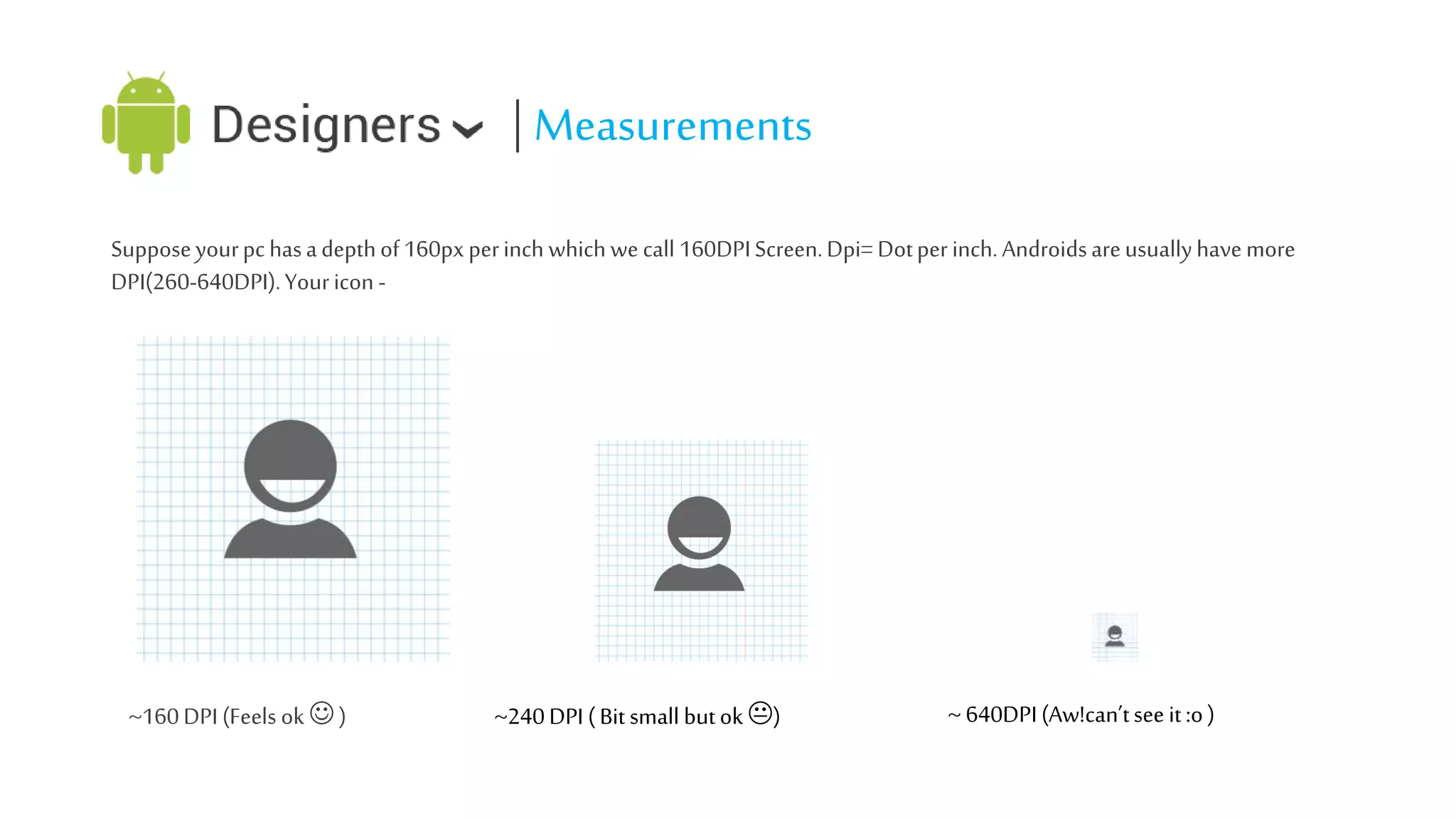 | Measurements
Suppose your pc has a depth of 160px per inch which we call 160DPI Screen. Dpi= Dot per inch. Androids are usually have more
DPI(260-640DPI). Your icon -

~160 DPI (Feels ok  )

~240 DPI ( Bit small but ok )

~ 640DPI (Aw!can’t see it :o )

 