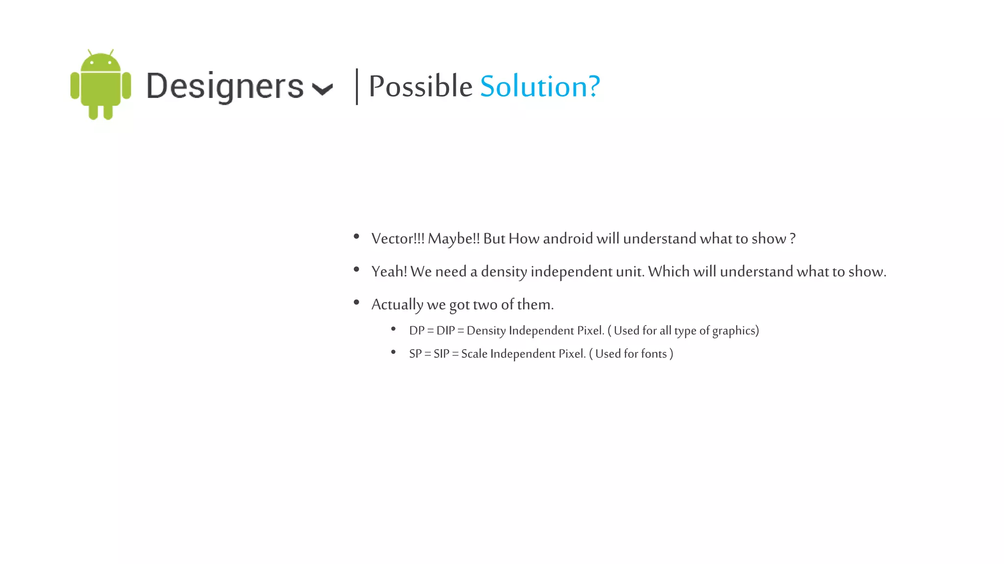 | Possible Solution?
• Vector!!! Maybe!! But How android will understand what to show ?
• Yeah! We need a density independent unit. Which will understand what to show.

• Actually we got two of them.
• DP = DIP = Density Independent Pixel. ( Used for all type of graphics)
• SP = SIP = Scale Independent Pixel. ( Used for fonts )

 