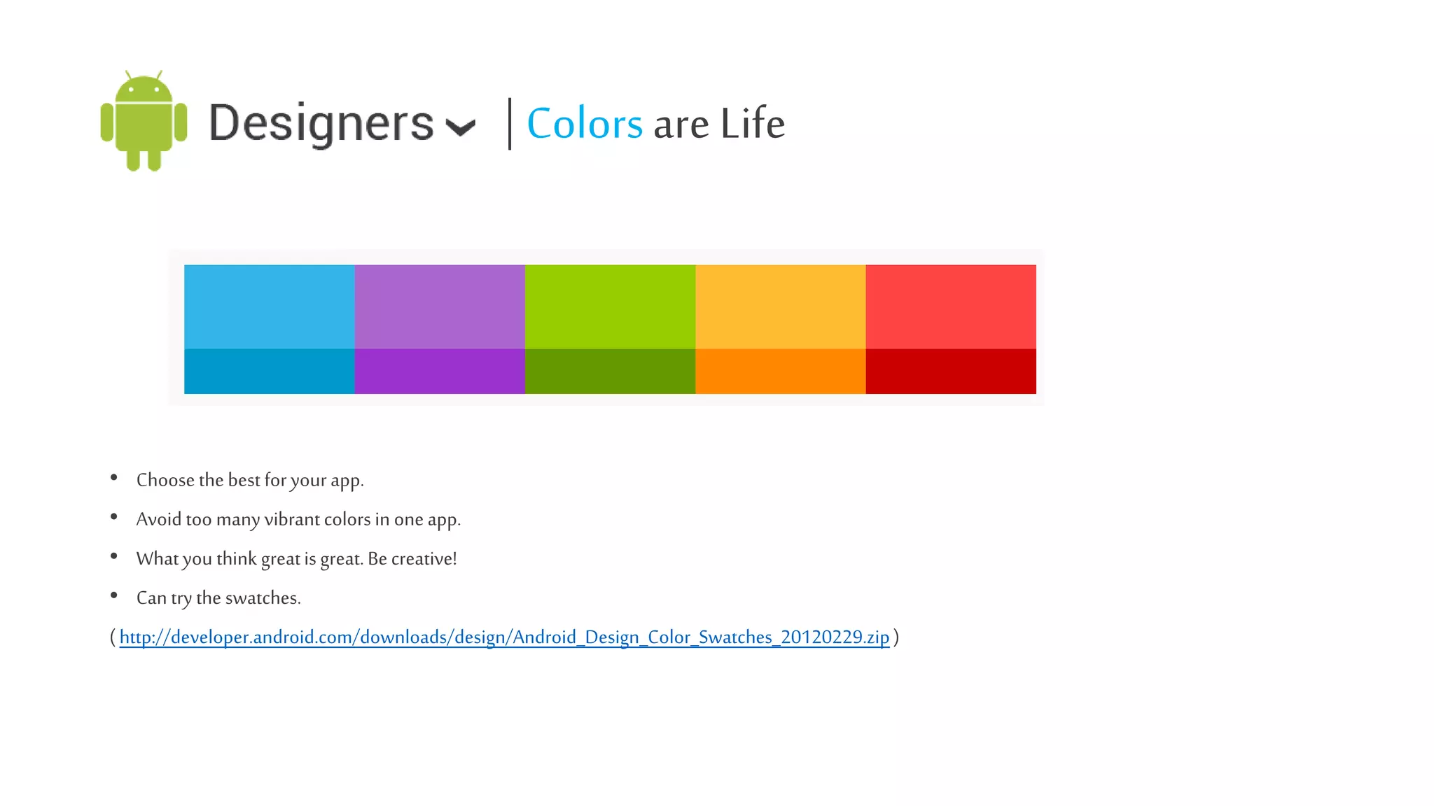 | Colors are Life

• Choose the best for your app.
• Avoid too many vibrant colors in one app.
• What you think great is great. Be creative!

• Can try the swatches.
( http://developer.android.com/downloads/design/Android_Design_Color_Swatches_20120229.zip )

 