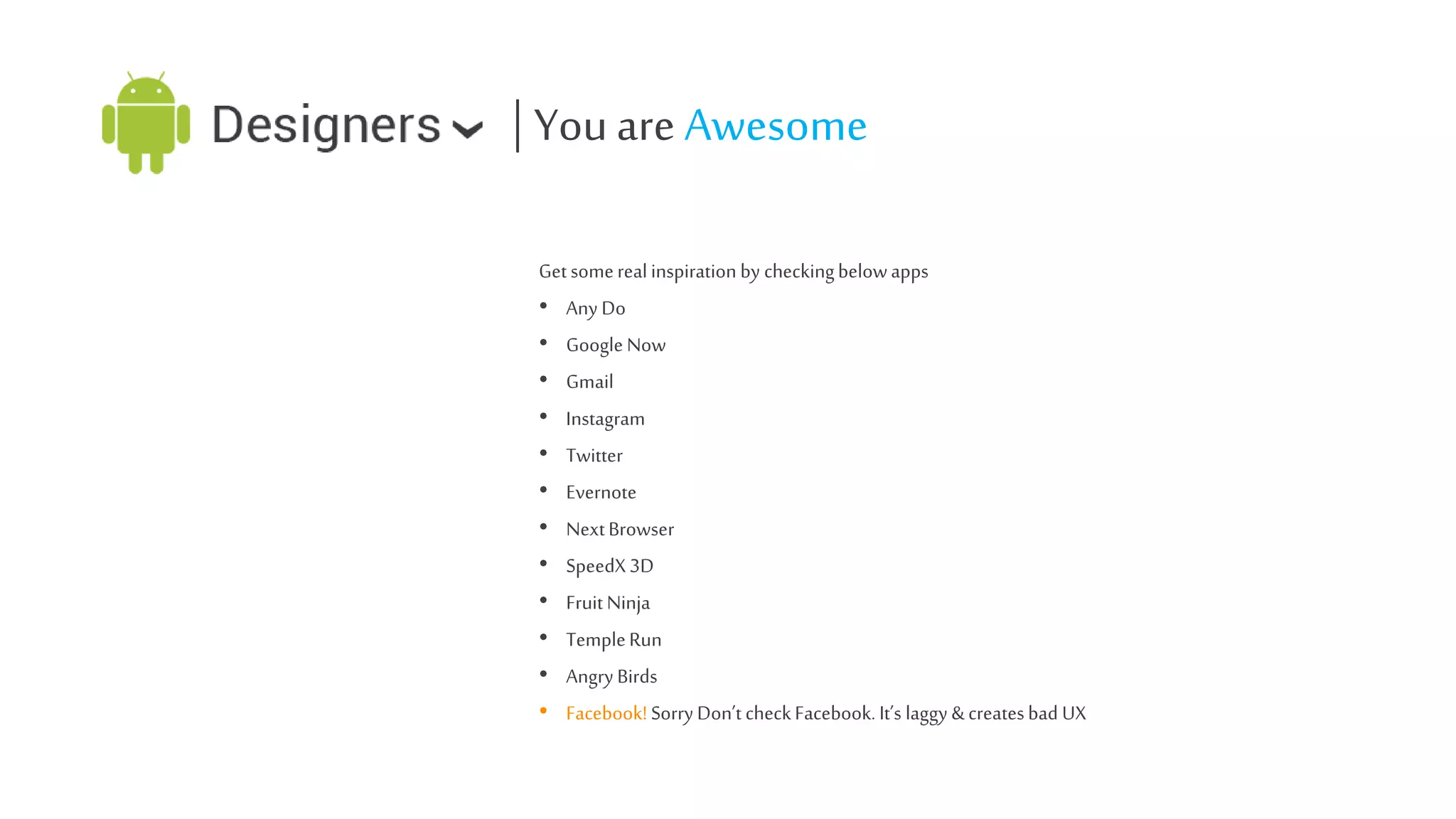 | You are Awesome
Get some real inspiration by checking below apps
• Any Do
• Google Now
• Gmail
• Instagram
• Twitter
• Evernote
• Next Browser
• SpeedX 3D
• Fruit Ninja
• Temple Run
• Angry Birds
• Facebook! Sorry Don’t check Facebook. It’s laggy & creates bad UX

 