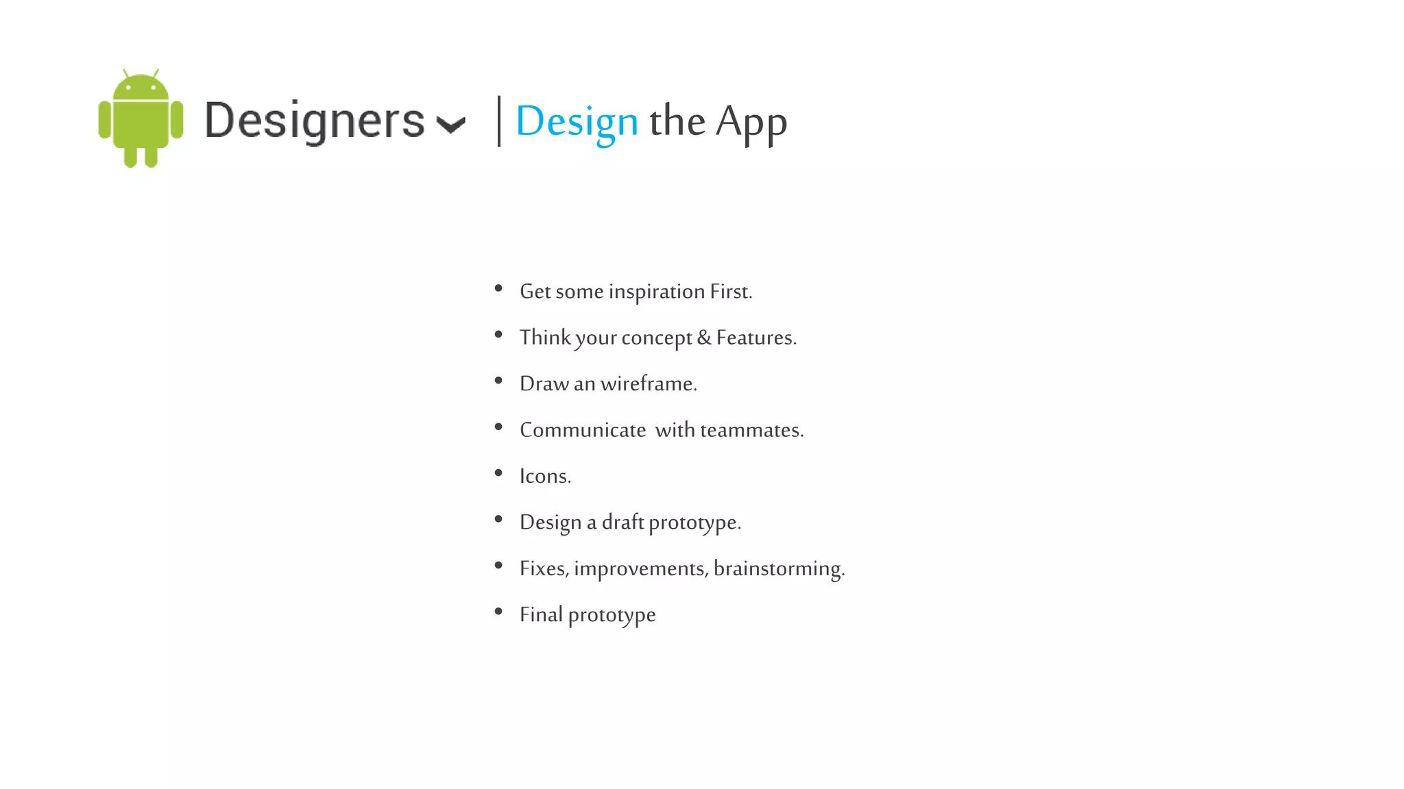 | Design the App
• Get some inspiration First.
• Think your concept & Features.
• Draw an wireframe.
• Communicate with teammates.

• Icons.
• Design a draft prototype.
• Fixes, improvements, brainstorming.
• Final prototype

 