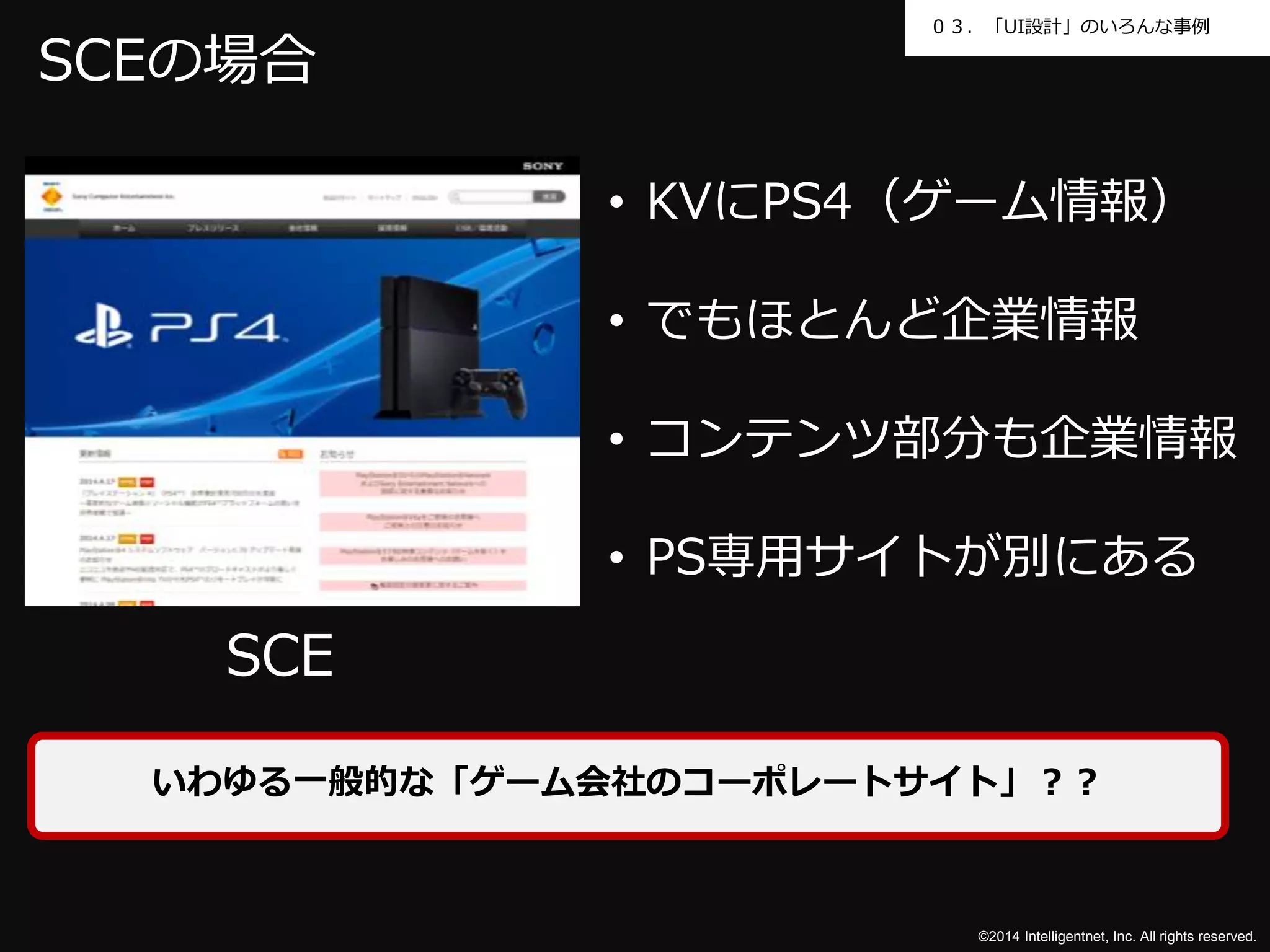 ０３．「UI設計」のいろんな事例 
©2014 Intelligentnet, Inc. All rights reserved. 
SCEの場合 
SCE 
• KVにPS4（ゲーム情報） 
• でもほとんど企業情報 
• コンテンツ部分も企業情報 
• PS専用サイトが別にある 
いわゆる一般的な「ゲーム会社のコーポレートサイト」？？ 
 