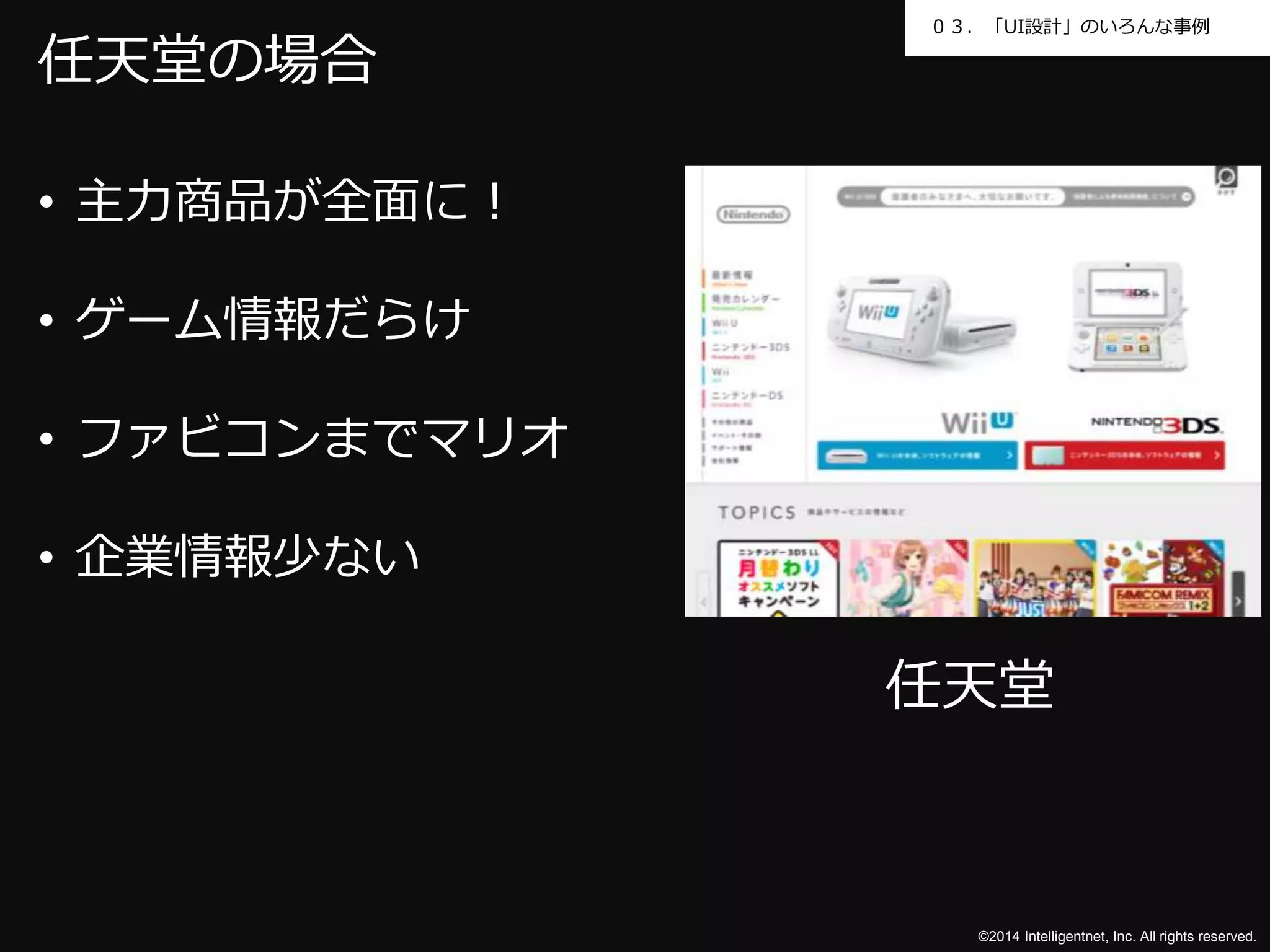 ０３．「UI設計」のいろんな事例 
©2014 Intelligentnet, Inc. All rights reserved. 
任天堂の場合 
• 主力商品が全面に！ 
• ゲーム情報だらけ 
• ファビコンまでマリオ 
• 企業情報少ない 
任天堂 
 