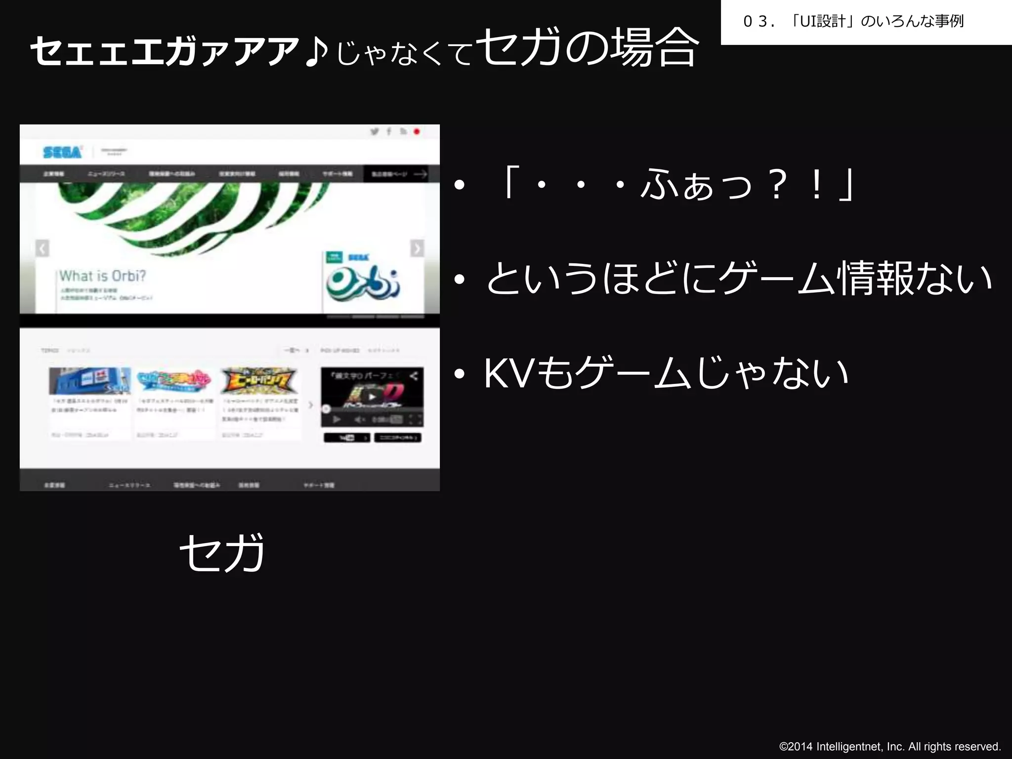 ０３．「UI設計」のいろんな事例 
©2014 Intelligentnet, Inc. All rights reserved. 
セェェエガァアア♪じゃなくてセガの場合 
セガ 
• 「・・・ふぁっ？！」 
• というほどにゲーム情報ない 
• KVもゲームじゃない 
 