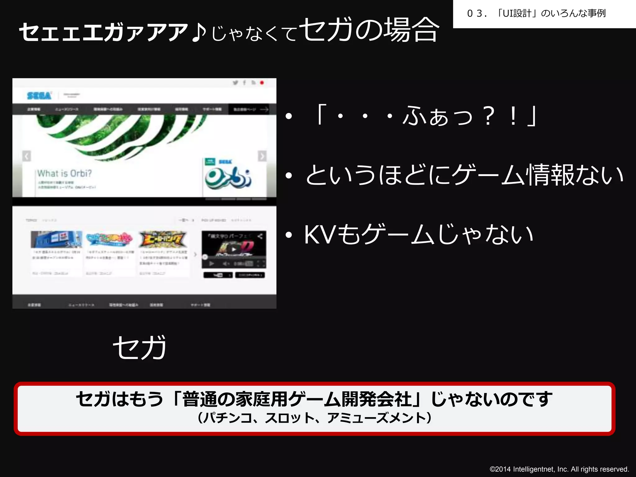 ０３．「UI設計」のいろんな事例 
©2014 Intelligentnet, Inc. All rights reserved. 
セェェエガァアア♪じゃなくてセガの場合 
セガ 
• 「・・・ふぁっ？！」 
• というほどにゲーム情報ない 
• KVもゲームじゃない 
セガはもう「普通の家庭用ゲーム開発会社」じゃないのです 
（パチンコ、スロット、アミューズメント） 
 