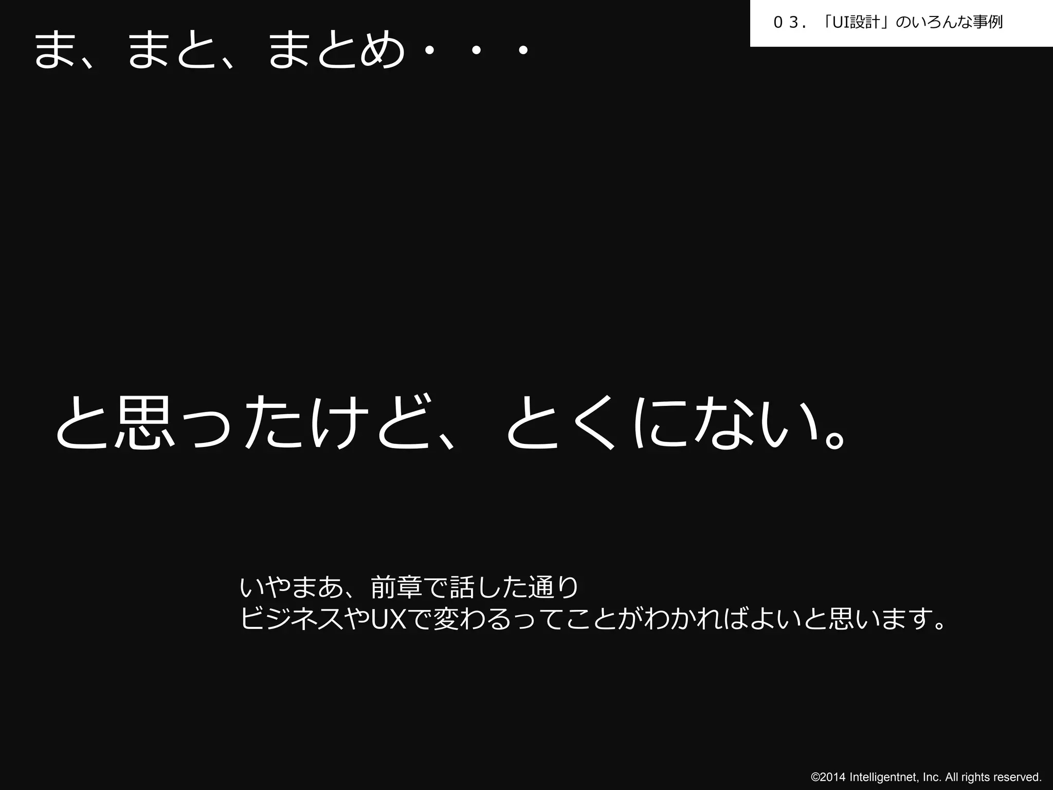 ０３．「UI設計」のいろんな事例 
と思ったけど、とくにない。 
©2014 Intelligentnet, Inc. All rights reserved. 
ま、まと、まとめ・・・ 
いやまあ、前章で話した通り 
ビジネスやUXで変わるってことがわかればよいと思います。 
 