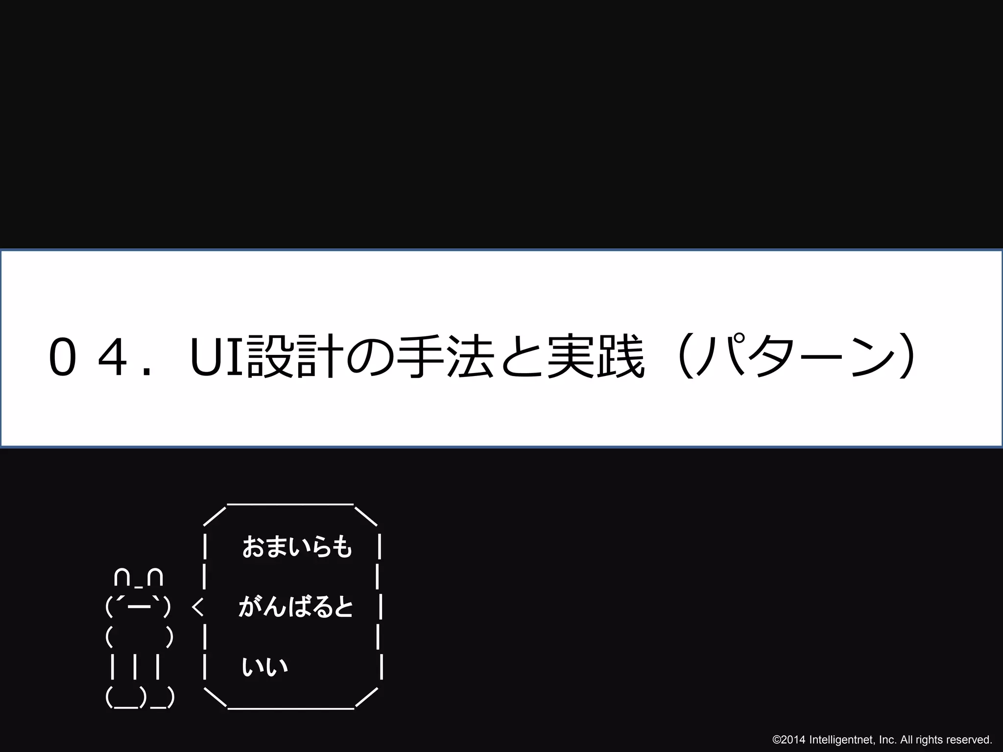 ０４．UI設計の手法と実践（パターン） 
©2014 Intelligentnet, Inc. All rights reserved. 
／￣￣￣￣￣＼ 
| おまいらも| 
∩_∩ | | 
（´ー`） < がんばると| 
（ ） | | 
| | | | いい| 
（___）__） ＼＿＿＿＿＿／ 
 