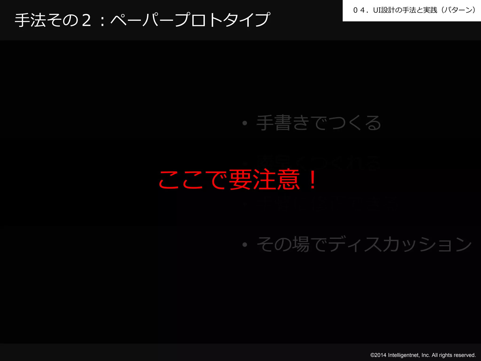 ０４．UI設計の手法と実践（パターン） 
©2014 Intelligentnet, Inc. All rights reserved. 
手法その２：ペーパープロトタイプ 
• 手書きでつくる 
• 素早くつくれる 
ここで要注意！ 
• 手軽に修正できる 
• その場でディスカッション 
 
