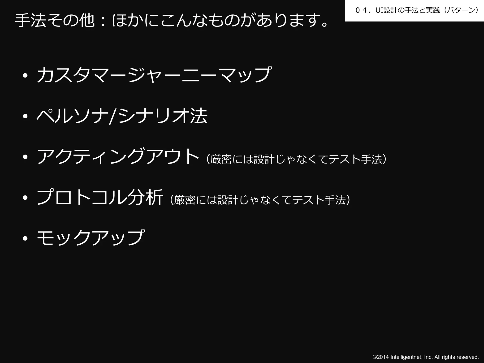 ０４．UI設計の手法と実践（パターン） 
©2014 Intelligentnet, Inc. All rights reserved. 
手法その他：ほかにこんなものがあります。 
• カスタマージャーニーマップ 
• ペルソナ/シナリオ法 
• アクティングアウト（厳密には設計じゃなくてテスト手法） 
• プロトコル分析（厳密には設計じゃなくてテスト手法） 
• モックアップ 
 
