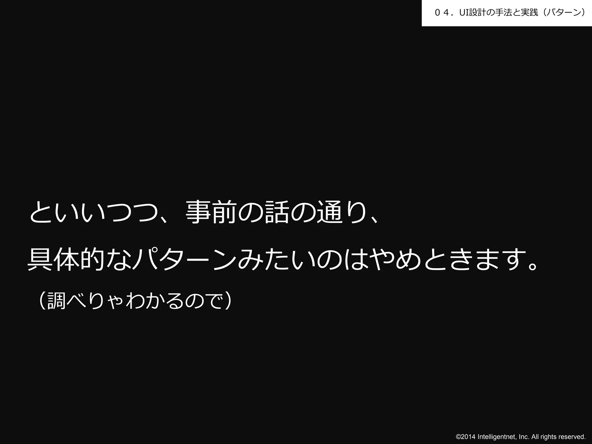 ０４．UI設計の手法と実践（パターン） 
といいつつ、事前の話の通り、 
具体的なパターンみたいのはやめときます。 
（調べりゃわかるので） 
©2014 Intelligentnet, Inc. All rights reserved. 
 