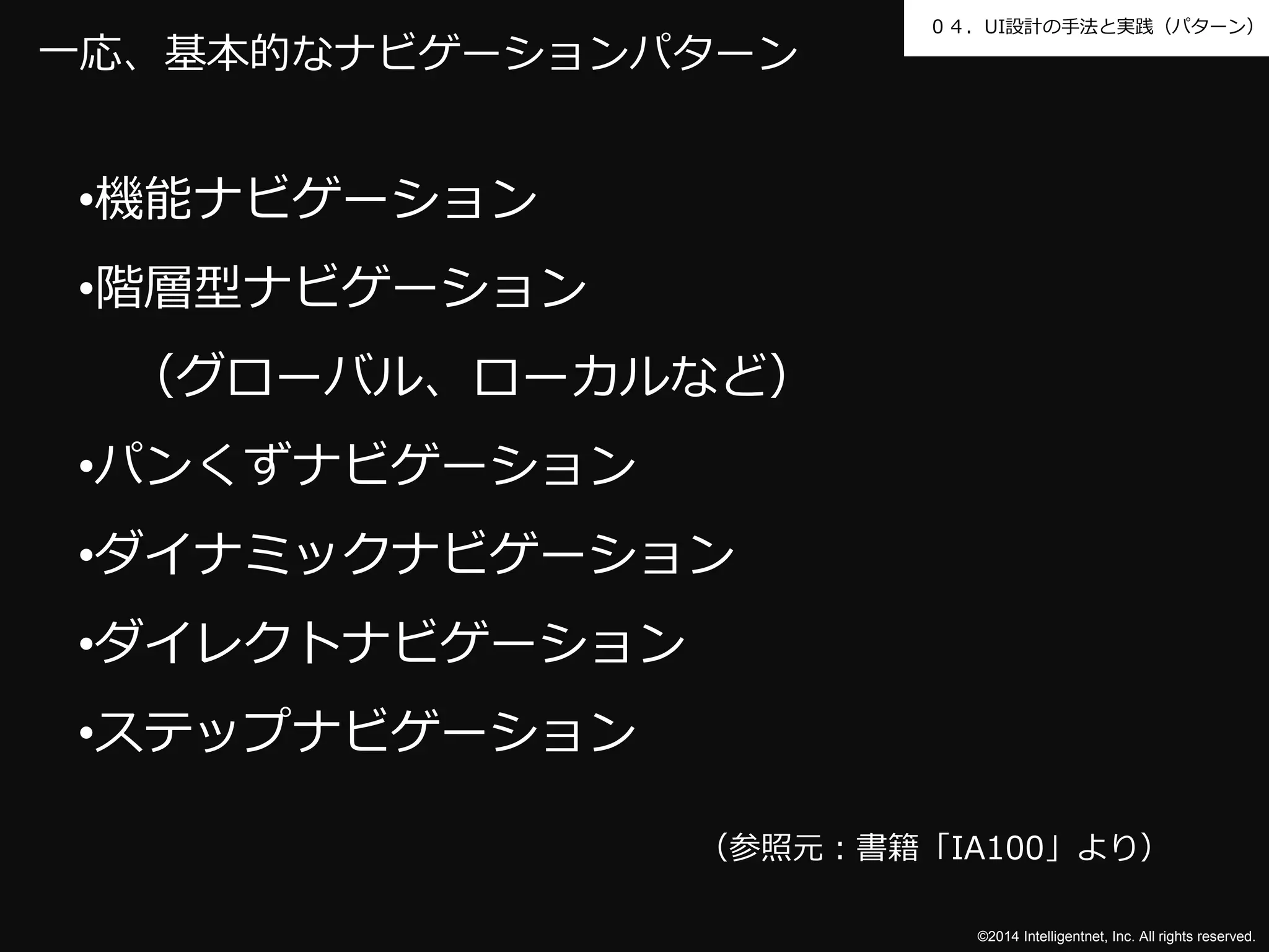０４．UI設計の手法と実践（パターン） 
©2014 Intelligentnet, Inc. All rights reserved. 
一応、基本的なナビゲーションパターン 
•機能ナビゲーション 
•階層型ナビゲーション 
（グローバル、ローカルなど） 
•パンくずナビゲーション 
•ダイナミックナビゲーション 
•ダイレクトナビゲーション 
•ステップナビゲーション 
（参照元：書籍「IA100」より） 
 