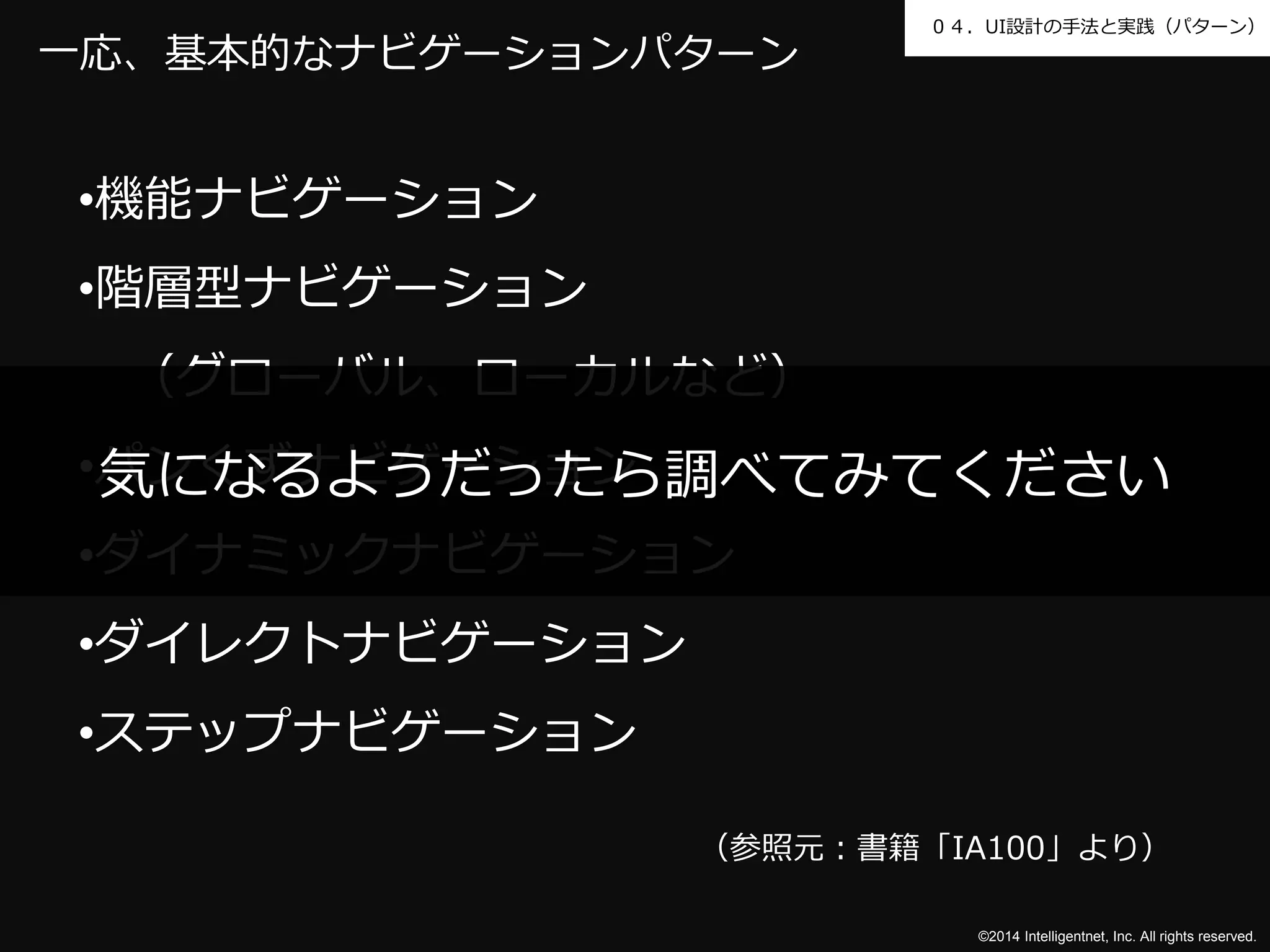 ０４．UI設計の手法と実践（パターン） 
気になるようだったら調べてみてください 
©2014 Intelligentnet, Inc. All rights reserved. 
一応、基本的なナビゲーションパターン 
•機能ナビゲーション 
•階層型ナビゲーション 
（グローバル、ローカルなど） 
•パンくずナビゲーション 
•ダイナミックナビゲーション 
•ダイレクトナビゲーション 
•ステップナビゲーション 
（参照元：書籍「IA100」より） 
 