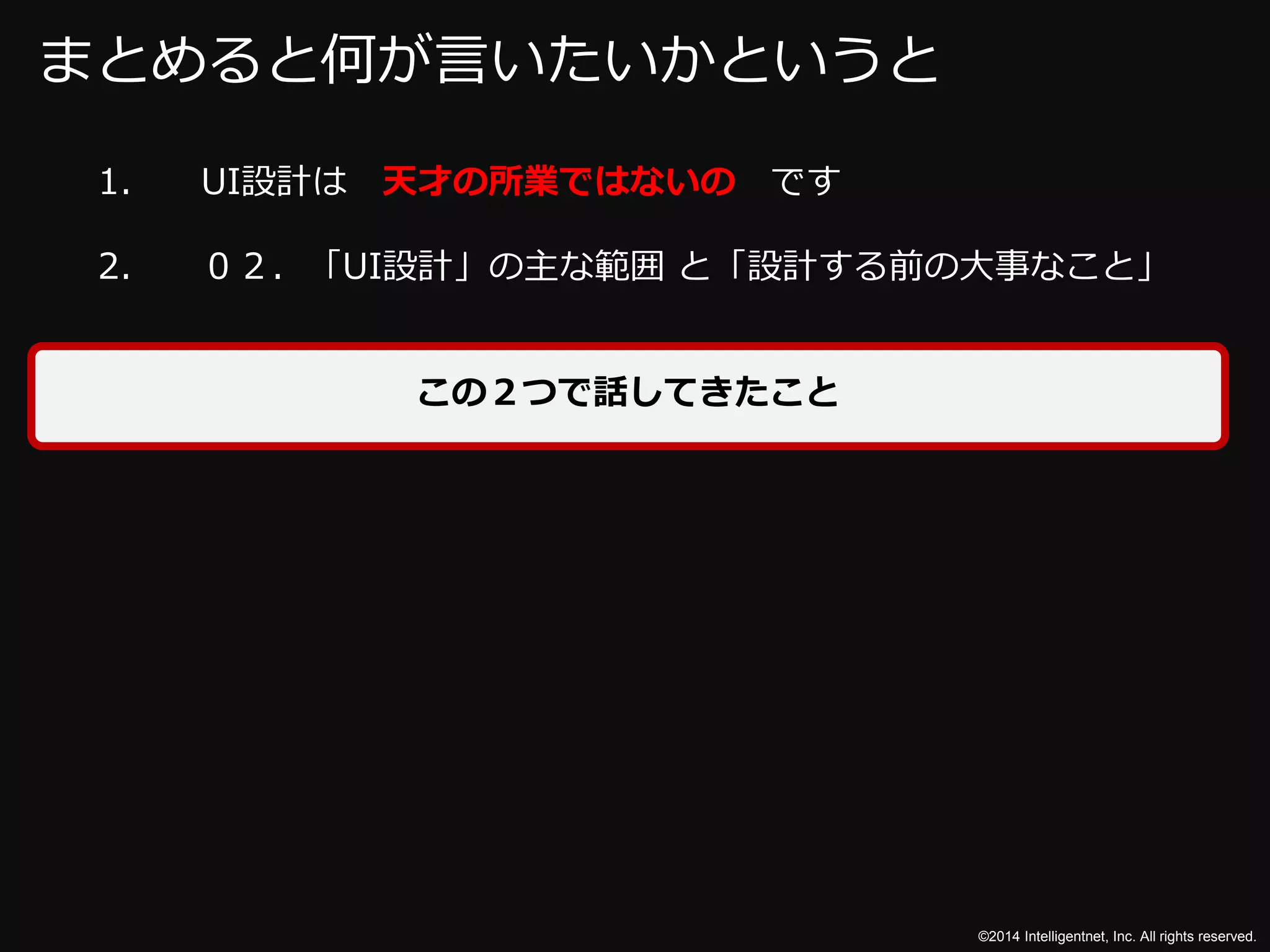 ©2014 Intelligentnet, Inc. All rights reserved. 
まとめると何が言いたいかというと 
1. UI設計は天才の所業ではないのです 
2. ０２．「UI設計」の主な範囲と「設計する前の大事なこと」 
この２つで話してきたこと 
 