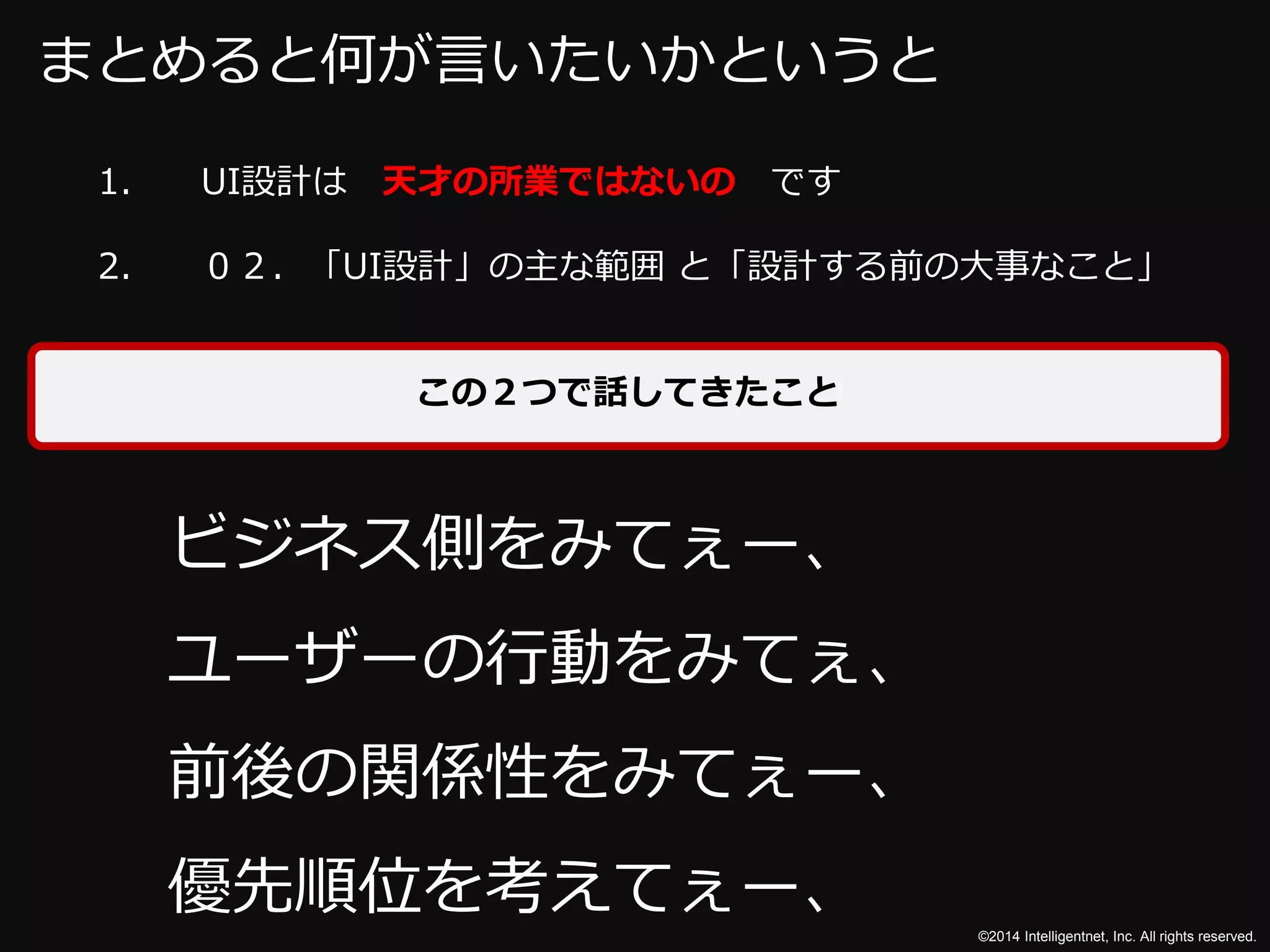 2. ０２．「UI設計」の主な範囲と「設計する前の大事なこと」 
©2014 Intelligentnet, Inc. All rights reserved. 
まとめると何が言いたいかというと 
1. UI設計は天才の所業ではないのです 
この２つで話してきたこと 
ビジネス側をみてぇー、 
ユーザーの行動をみてぇ、 
前後の関係性をみてぇー、 
優先順位を考えてぇー、 
 