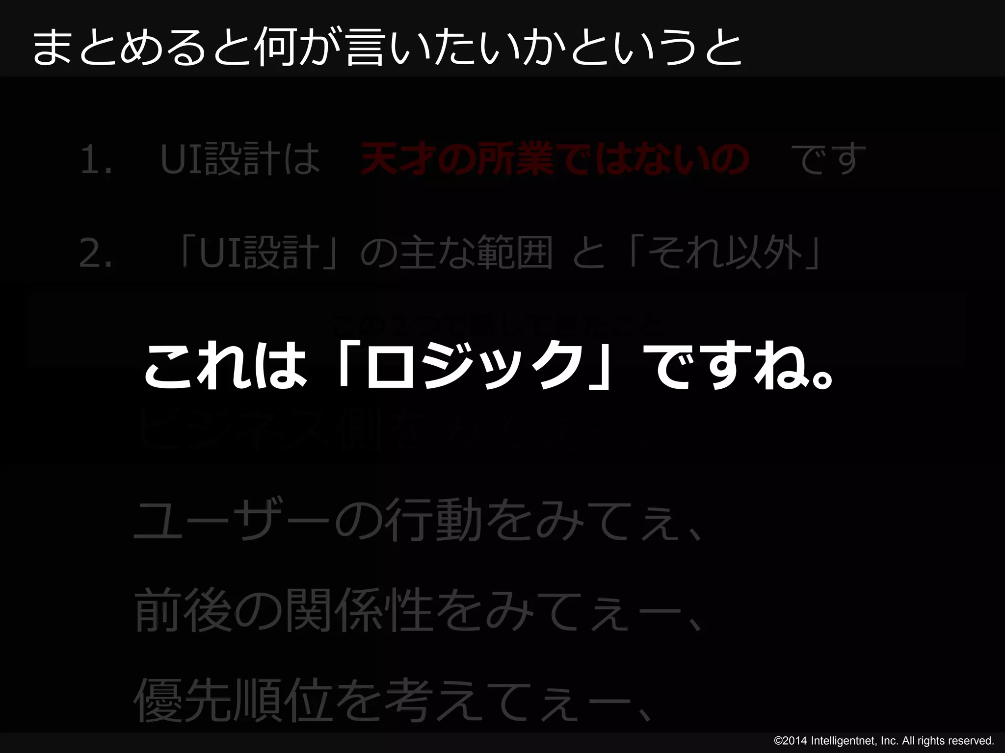 これは「ロジック」ですね。 
©2014 Intelligentnet, Inc. All rights reserved. 
まとめると何が言いたいかというと 
1. UI設計は天才の所業ではないのです 
2. 「UI設計」の主な範囲と「それ以外」 
この２つで話してきたこと 
ビジネス側をみてぇー、 
ユーザーの行動をみてぇ、 
前後の関係性をみてぇー、 
優先順位を考えてぇー、 
 