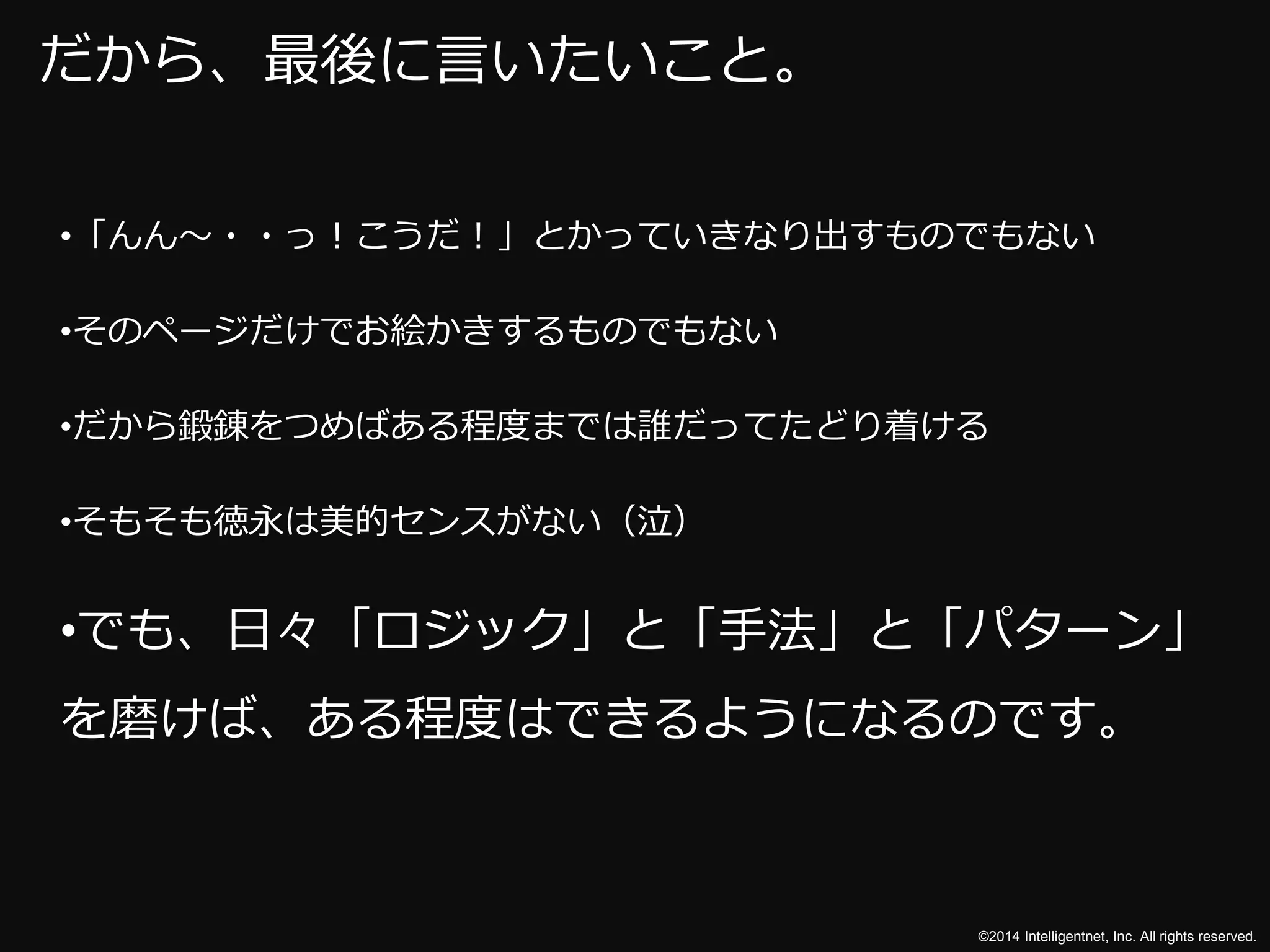 ©2014 Intelligentnet, Inc. All rights reserved. 
だから、最後に言いたいこと。 
•「んん～・・っ！こうだ！」とかっていきなり出すものでもない 
•そのページだけでお絵かきするものでもない 
•だから鍛錬をつめばある程度までは誰だってたどり着ける 
•そもそも徳永は美的センスがない（泣） 
•でも、日々「ロジック」と「手法」と「パターン」 
を磨けば、ある程度はできるようになるのです。 
 