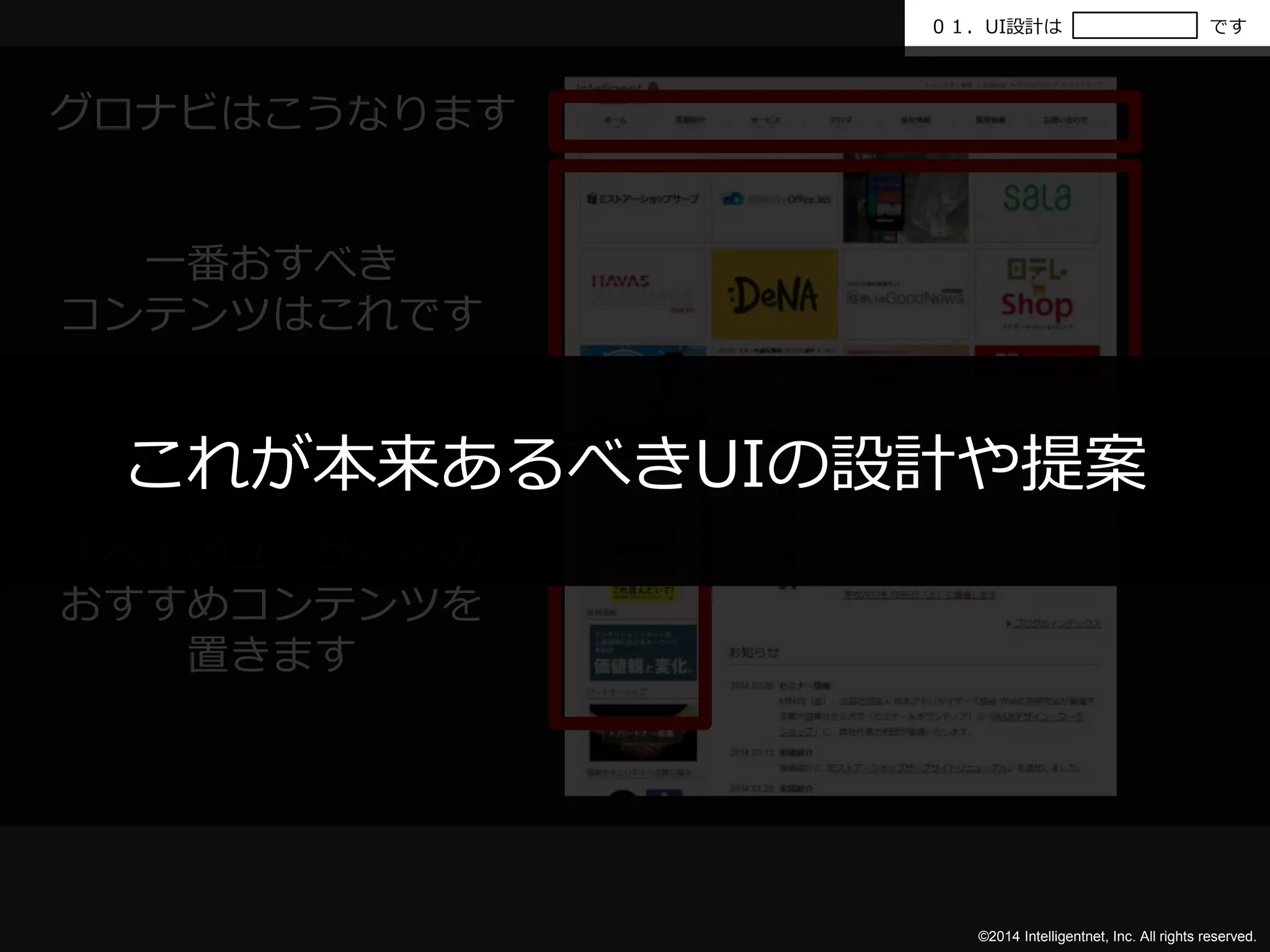 ０１．UI設計はです 
これが本来あるべきUIの設計や提案 
©2014 Intelligentnet, Inc. All rights reserved. 
グロナビはこうなります 
一番おすべき 
コンテンツはこれです 
すべてのユーザーへの 
おすすめコンテンツを 
置きます 
 
