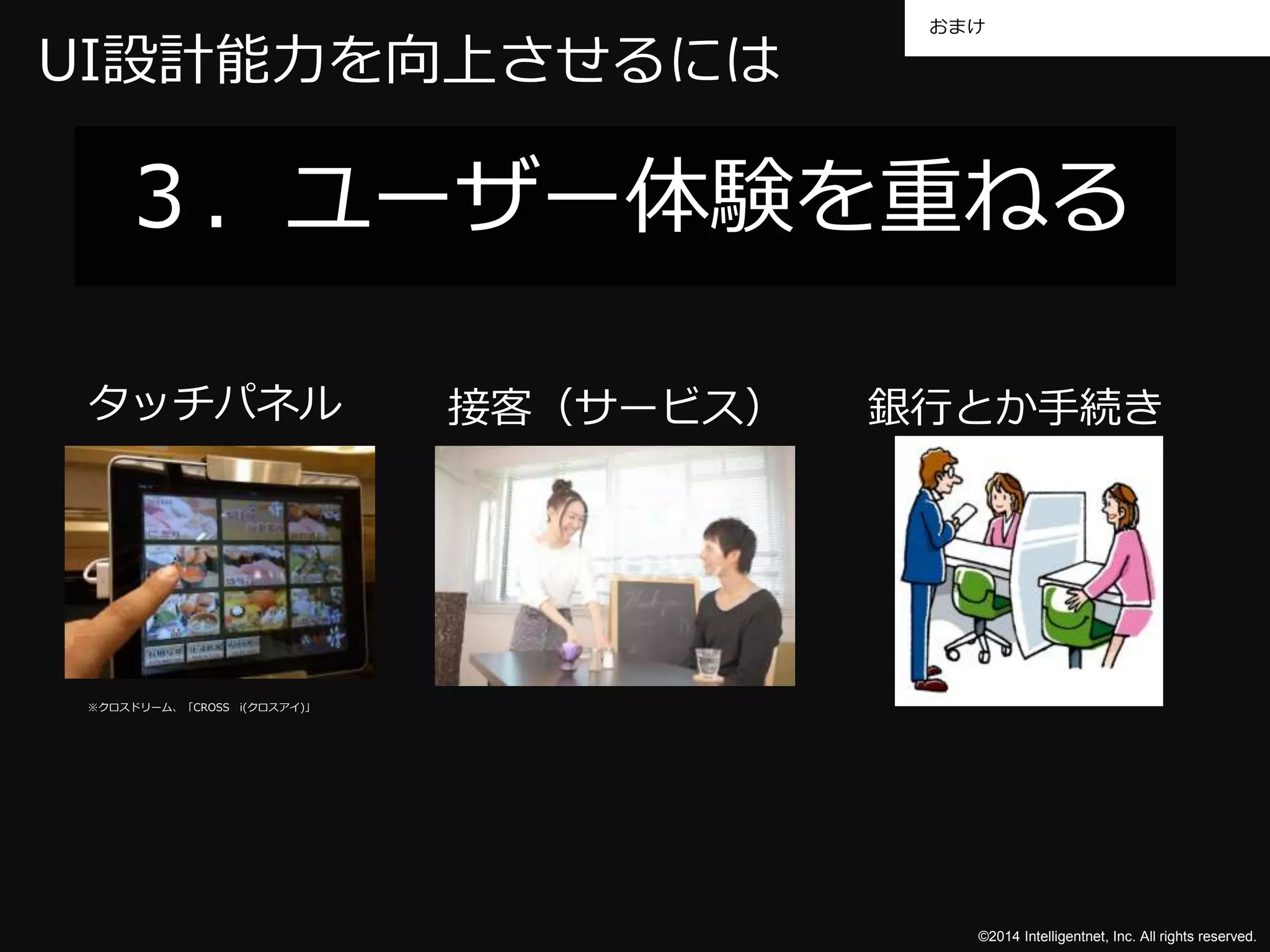 おまけ 
UI設計能力を向上させるには 
３．ユーザー体験を重ねる 
タッチパネル接客（サービス） 銀行とか手続き 
©2014 Intelligentnet, Inc. All rights reserved. 
※クロスドリーム、「CROSS i(クロスアイ)」 
 