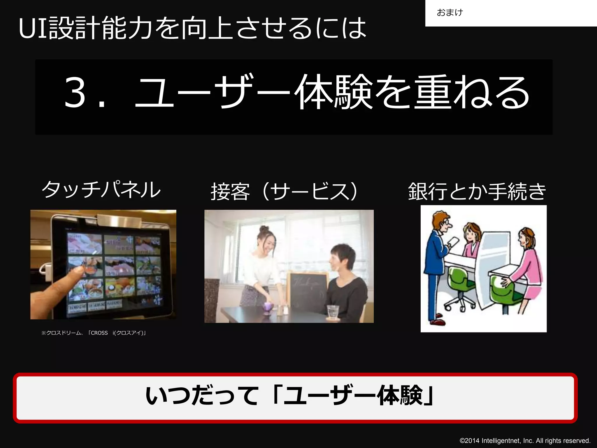 おまけ 
UI設計能力を向上させるには 
３．ユーザー体験を重ねる 
タッチパネル接客（サービス） 銀行とか手続き 
©2014 Intelligentnet, Inc. All rights reserved. 
※クロスドリーム、「CROSS i(クロスアイ)」 
いつだって「ユーザー体験」 
 