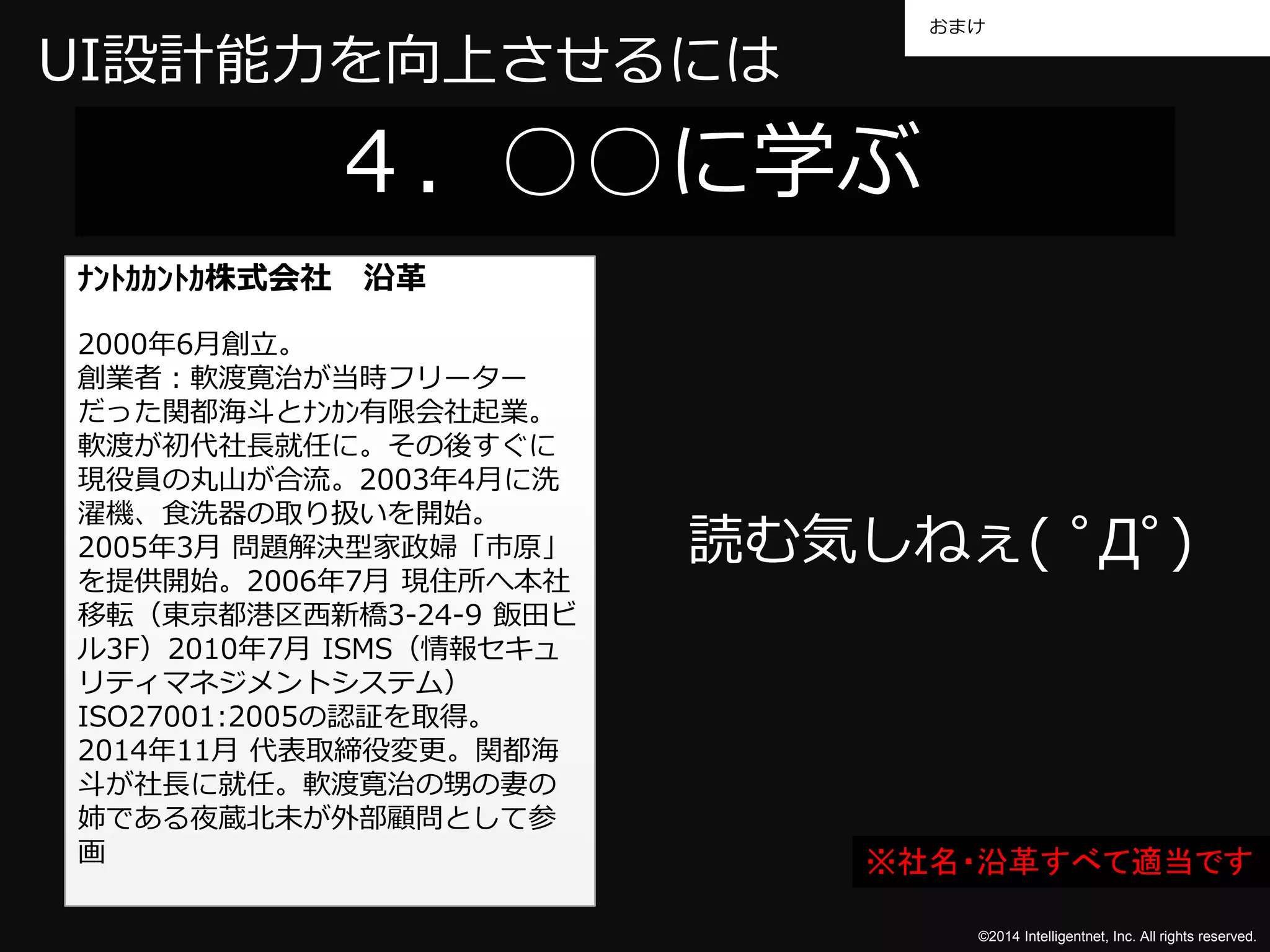 おまけ 
©2014 Intelligentnet, Inc. All rights reserved. 
UI設計能力を向上させるには 
４．○○に学ぶ 
ﾅﾝﾄｶｶﾝﾄｶ株式会社沿革 
2000年6月創立。 
創業者：軟渡寛治が当時フリーター 
だった関都海斗とﾅﾝｶﾝ有限会社起業。 
軟渡が初代社長就任に。その後すぐに 
現役員の丸山が合流。2003年4月に洗 
濯機、食洗器の取り扱いを開始。 
2005年3月問題解決型家政婦「市原」 
を提供開始。2006年7月現住所へ本社 
移転（東京都港区西新橋3-24-9 飯田ビ 
ル3F）2010年7月ISMS（情報セキュ 
リティマネジメントシステム） 
ISO27001:2005の認証を取得。 
2014年11月代表取締役変更。関都海 
斗が社長に就任。軟渡寛治の甥の妻の 
姉である夜蔵北未が外部顧問として参 
画 
読む気しねぇ( ﾟДﾟ) 
※社名・沿革すべて適当です 
 