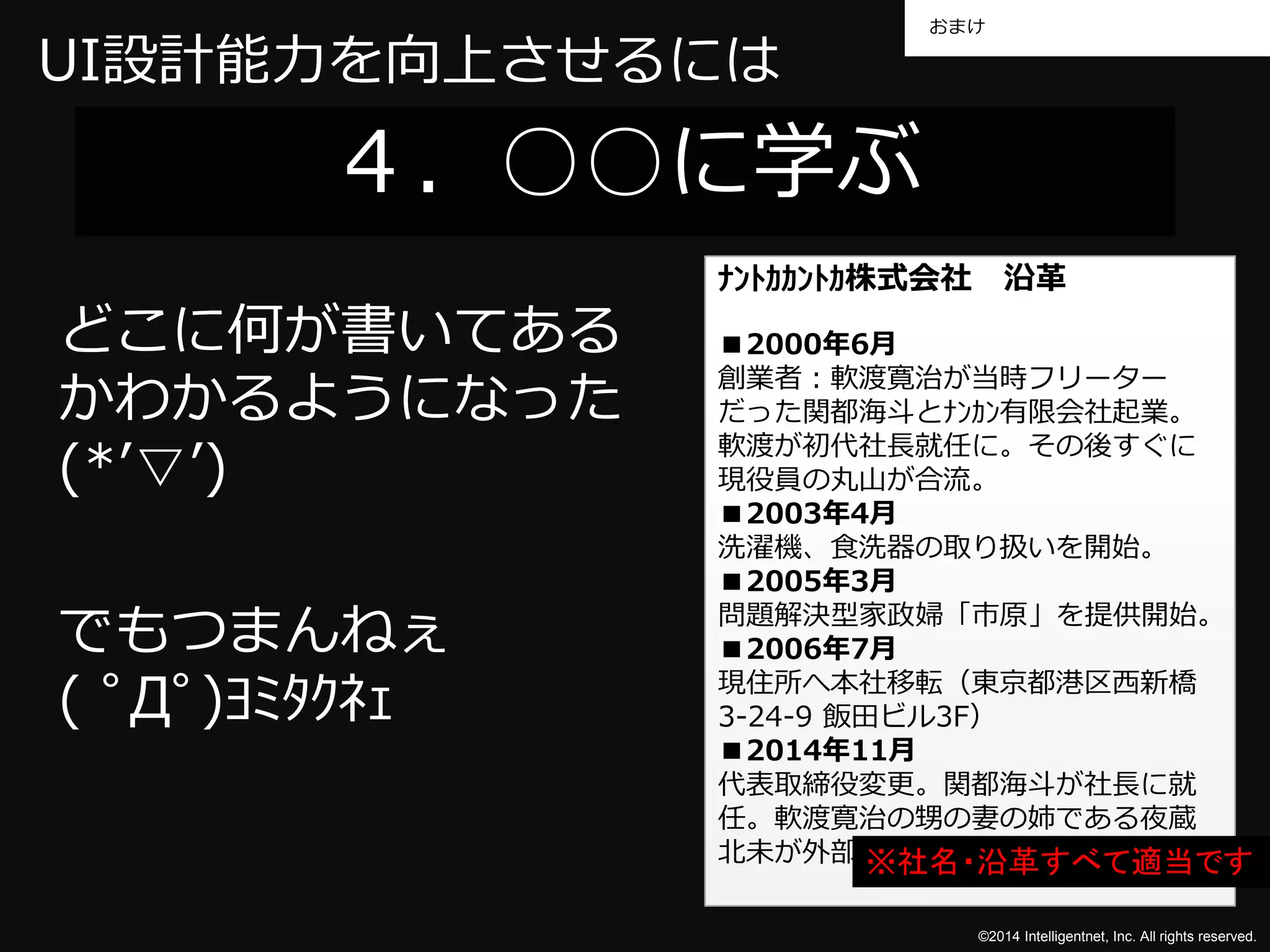 おまけ 
©2014 Intelligentnet, Inc. All rights reserved. 
UI設計能力を向上させるには 
４．○○に学ぶ 
どこに何が書いてある 
かわかるようになった 
(*’▽’) 
でもつまんねぇ 
( ﾟДﾟ)ﾖﾐﾀｸﾈｪ 
ﾅﾝﾄｶｶﾝﾄｶ株式会社沿革 
■2000年6月 
創業者：軟渡寛治が当時フリーター 
だった関都海斗とﾅﾝｶﾝ有限会社起業。 
軟渡が初代社長就任に。その後すぐに 
現役員の丸山が合流。 
■2003年4月 
洗濯機、食洗器の取り扱いを開始。 
■2005年3月 
問題解決型家政婦「市原」を提供開始。 
■2006年7月 
現住所へ本社移転（東京都港区西新橋 
3-24-9 飯田ビル3F） 
■2014年11月 
代表取締役変更。関都海斗が社長に就 
任。軟渡寛治の甥の妻の姉である夜蔵 
北未が外部顧※問社と名し・て沿参革画すべて適当です 
 