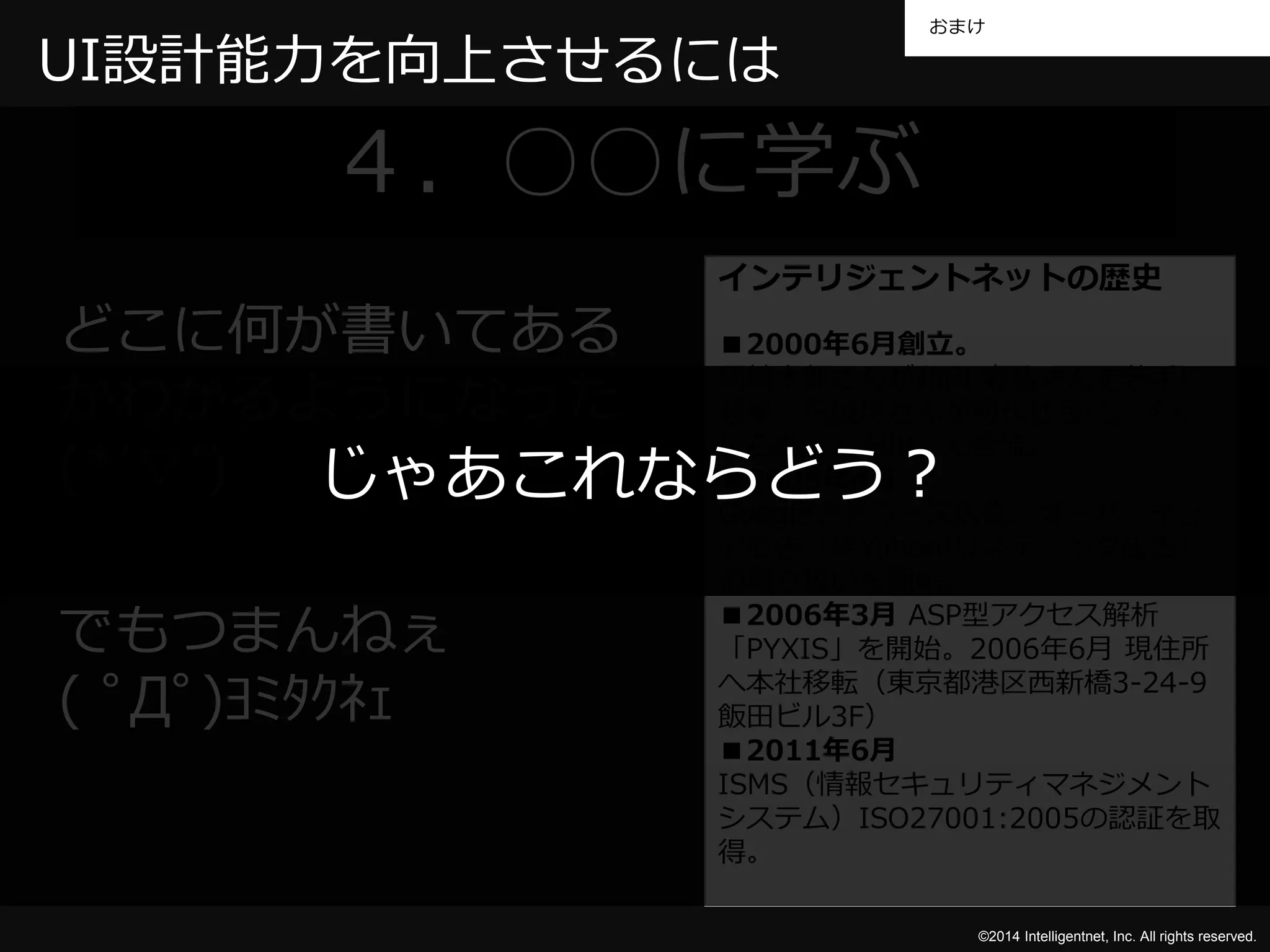 おまけ 
©2014 Intelligentnet, Inc. All rights reserved. 
UI設計能力を向上させるには 
４．○○に学ぶ 
インテリジェントネットの歴史 
■2000年6月創立。 
岡健太郎さんが和田嘉弘さんを若手に 
起業。円城均さんが初代社長に。すぐ 
に石丸さん石川さん合流。 
■2005年4月 
Googleアドワーズ広告、オーバーチュ 
ア広告（現Yahoo!リスティング広告） 
の取り扱いを開始。 
■2006年3月ASP型アクセス解析 
「PYXIS」を開始。2006年6月現住所 
へ本社移転（東京都港区西新橋3-24-9 
飯田ビル3F） 
■2011年6月 
ISMS（情報セキュリティマネジメント 
システム）ISO27001:2005の認証を取 
得。 
どこに何が書いてある 
かわかるようになった 
(*’▽’) 
じゃあこれならどう？ 
でもつまんねぇ 
( ﾟДﾟ)ﾖﾐﾀｸﾈｪ 
 