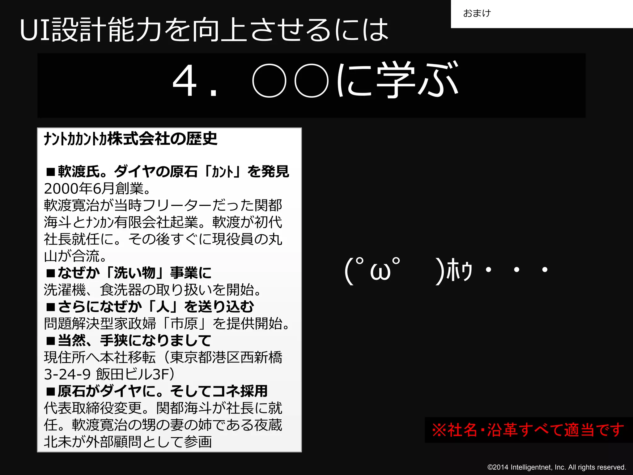 おまけ 
©2014 Intelligentnet, Inc. All rights reserved. 
UI設計能力を向上させるには 
４．○○に学ぶ 
(ﾟωﾟ)ﾎｩ・・・ 
ﾅﾝﾄｶｶﾝﾄｶ株式会社の歴史 
■軟渡氏。ダイヤの原石「ｶﾝﾄ」を発見 
2000年6月創業。 
軟渡寛治が当時フリーターだった関都 
海斗とﾅﾝｶﾝ有限会社起業。軟渡が初代 
社長就任に。その後すぐに現役員の丸 
山が合流。 
■なぜか「洗い物」事業に 
洗濯機、食洗器の取り扱いを開始。 
■さらになぜか「人」を送り込む 
問題解決型家政婦「市原」を提供開始。 
■当然、手狭になりまして 
現住所へ本社移転（東京都港区西新橋 
3-24-9 飯田ビル3F） 
■原石がダイヤに。そしてコネ採用 
代表取締役変更。関都海斗が社長に就 
任。軟渡寛治の甥の妻の姉である夜蔵 
北未が外部顧問として参画 
※社名・沿革すべて適当です 
 