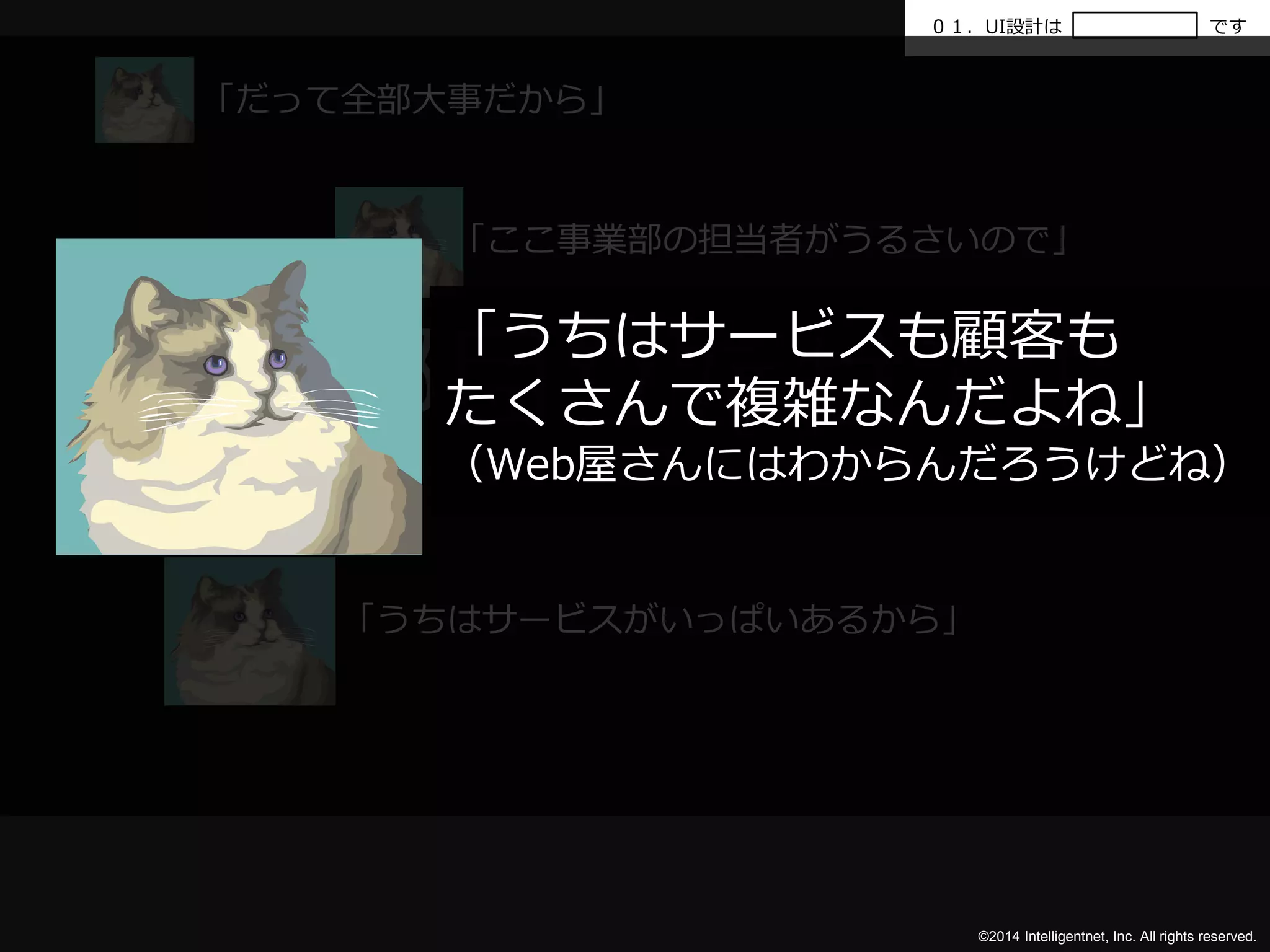 ０１．UI設計はです 
「うちはサービスも顧客も 
たくさんで複雑なんだよね」 
（Web屋さんにはわからんだろうけどね） 
「全部目立たせて」 
©2014 Intelligentnet, Inc. All rights reserved. 
「だって全部大事だから」 
「ここ事業部の担当者がうるさいので」 
「うちはサービスがいっぱいあるから」 
 