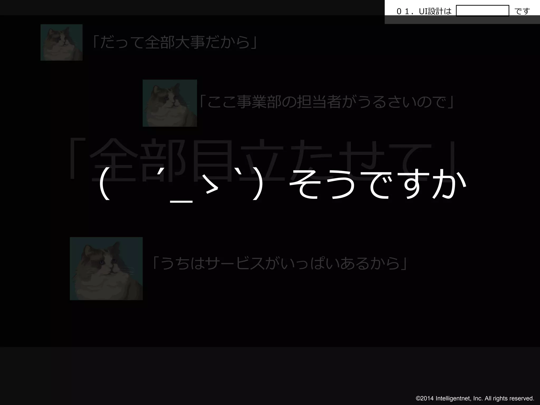 ０１．UI設計はです 
「全部目立たせて」 
（ ´_ゝ`）そうですか 
©2014 Intelligentnet, Inc. All rights reserved. 
「だって全部大事だから」 
「ここ事業部の担当者がうるさいので」 
「うちはサービスがいっぱいあるから」 
 