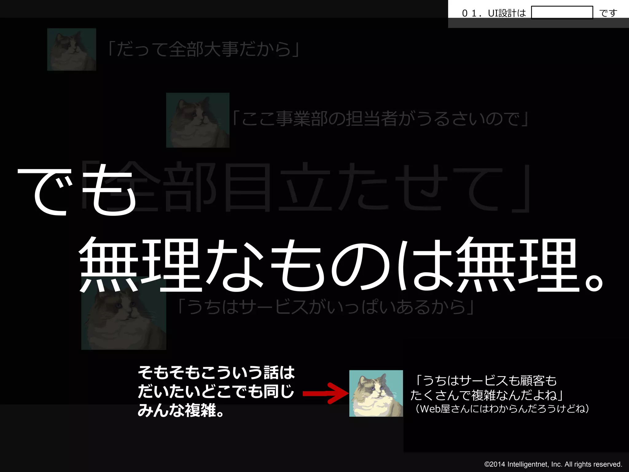 ０１．UI設計はです 
「全部目立たせて」 
©2014 Intelligentnet, Inc. All rights reserved. 
「だって全部大事だから」 
「ここ事業部の担当者がうるさいので」 
「うちはサービスがいっぱいあるから」 
でも 
無理なものは無理。 
「うちはサービスも顧客も 
たくさんで複雑なんだよね」 
（Web屋さんにはわからんだろうけどね） 
そもそもこういう話は 
だいたいどこでも同じ 
みんな複雑。 
 