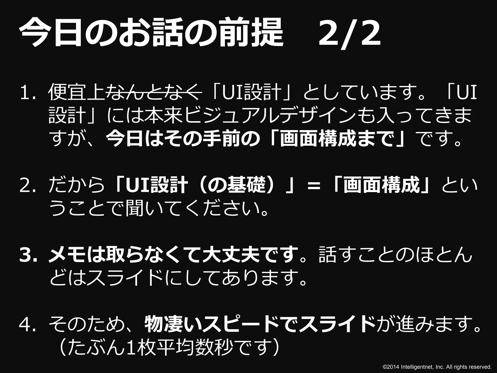 ©2014 Intelligentnet, Inc. All rights reserved. 
今日のお話の前提2/2 
1. 便宜上なんとなく「UI設計」としています。「UI 
設計」には本来ビジュアルデザインも入ってきま 
すが、今日はその手前の「画面構成まで」です。 
2. だから「UI設計（の基礎）」＝「画面構成」とい 
うことで聞いてください。 
3. メモは取らなくて大丈夫です。話すことのほとん 
どはスライドにしてあります。 
4. そのため、物凄いスピードでスライドが進みます。 
（たぶん1枚平均数秒です） 
 