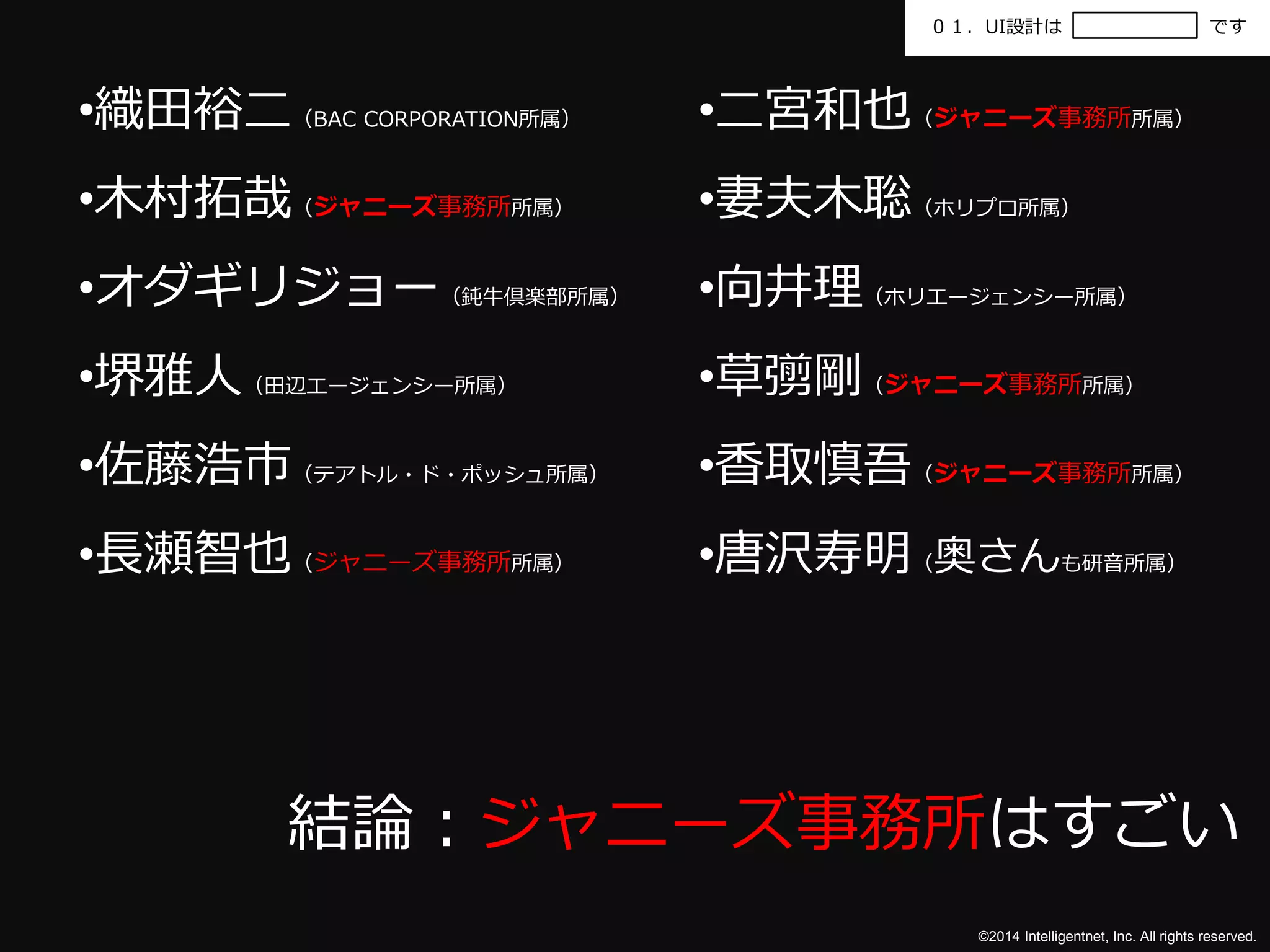 ０１．UI設計はです 
©2014 Intelligentnet, Inc. All rights reserved. 
•織田裕二（BAC CORPORATION所属） 
•木村拓哉（ジャニーズ事務所所属） 
•オダギリジョー（鈍牛倶楽部所属） 
•堺雅人（田辺エージェンシー所属） 
•佐藤浩市（テアトル・ド・ポッシュ所属） 
•長瀬智也（ジャニーズ事務所所属） 
•二宮和也（ジャニーズ事務所所属） 
•妻夫木聡（ホリプロ所属） 
•向井理（ホリエージェンシー所属） 
•草彅剛（ジャニーズ事務所所属） 
•香取慎吾（ジャニーズ事務所所属） 
•唐沢寿明（奥さんも研音所属） 
結論：ジャニーズ事務所はすごい 
 