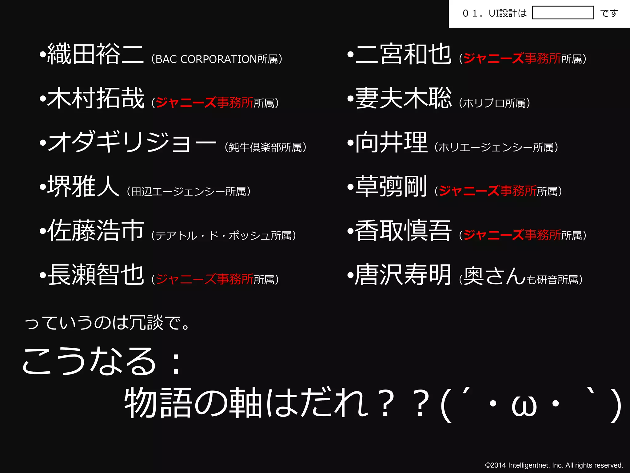 ０１．UI設計はです 
•二宮和也（ジャニーズ事務所所属） 
•妻夫木聡（ホリプロ所属） 
•向井理（ホリエージェンシー所属） 
•草彅剛（ジャニーズ事務所所属） 
•香取慎吾（ジャニーズ事務所所属） 
•唐沢寿明（奥さんも研音所属） 
©2014 Intelligentnet, Inc. All rights reserved. 
•織田裕二（BAC CORPORATION所属） 
•木村拓哉（ジャニーズ事務所所属） 
•オダギリジョー（鈍牛倶楽部所属） 
•堺雅人（田辺エージェンシー所属） 
•佐藤浩市（テアトル・ド・ポッシュ所属） 
•長瀬智也（ジャニーズ事務所所属） 
っていうのは冗談で。 
こうなる： 
物語の軸はだれ？？(´・ω・｀) 
 